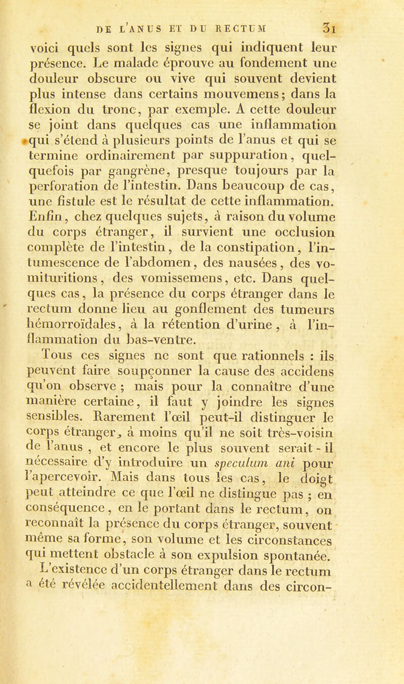 voici quels sont les signes qui indiquent leur présence. Le malade éprouve au fondement une douleur obscure ou vive qui souvent devient plus intense dans certains mouvemens; dans la flexion du tronc, par exemple. A cette douleur se joint dans quelques cas une inflammation • qui s'étend à plusieurs points de l'anus et qui se termine ordinairement par suppuration, quel- quefois par gangrène, presque toujours par la perforation de l'intestin. Dans beaucoup de cas, une fistule est le résultat de cette inflammation. Enfin, chez quelques sujets, à raison du volume du corps étranger, il survient une occlusion complète de l'intestin, de la constipation, l'in- tumescence de l'abdomen, des nausées, des vo- mittmtions, des vomissemens, etc. Dans quel- ques cas, la présence du corps étranger dans le rectum donne lieu au gonflement des tumeurs hémorroïdales, à la rétention d'urine , à l'in- flammation du bas-ventre. Tous ces signes ne sont que rationnels : ils peuvent faire soupçonner la cause des accidens qu'on observe; mais pour la connaître d'une manière certaine, il faut y joindre les signes sensibles. Rarement l'œil peut-il distinguer le corps étranger^ à moins qu'il ne soit très-voisin de l'anus , et encore le plus souvent serait - il nécessaire d'y introduire un spéculum ani pour l'apercevoir. Mais dans tous les cas, le doigt, peut atteindre ce que l'œil ne distingue pas ; en conséquence , en le portant dans le rectum, on reconnaît la présence du corps étranger, souvent même sa forme, son volume et les circonstances qui mettent obstacle à son expulsion spontanée. L'existence d'un corps étranger dans le rectum a été révélée accidentellement dans des circon-