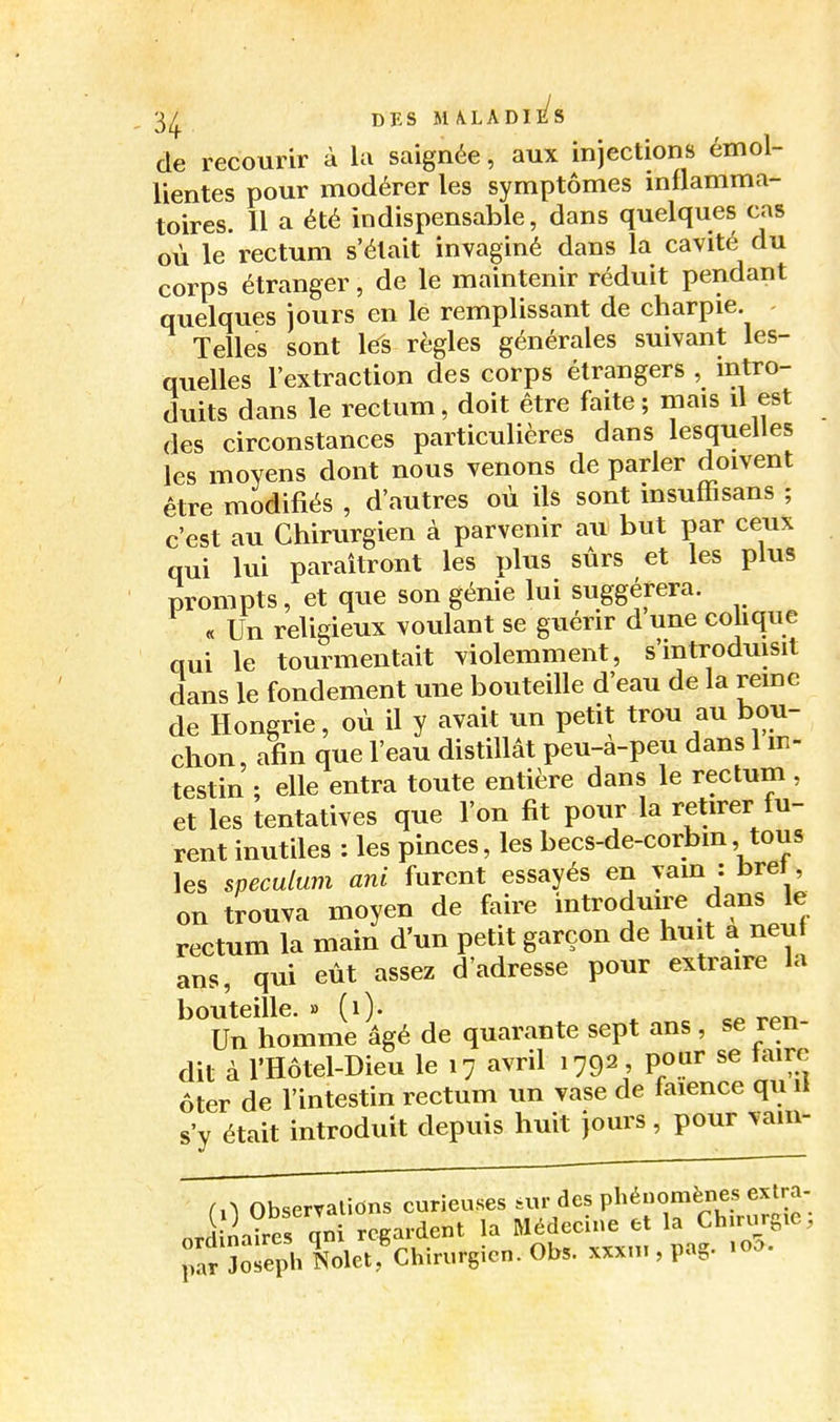 '34 , de recourir à la saignée, aux injections emol- lientes pour modérer les symptômes mtlamma- toires. H a été indispensable, dans quelques cas où le rectum s'était invaginé dans la cavité du corps étranger, de le maintenir réduit pendant quelques jours en le remplissant de charpie. Telles sont les règles générales suivant les- quelles l'extraction des corps étrangers , intro- duits dans le rectum, doit être faite; mais il est des circonstances particulières dans lesquelles les moyens dont nous venons de parler doivent être modifiés , d'autres où ils sont insuffisans ; c'est au Chirurgien à parvenir au but par ceux qui lui paraîtront les plus sûrs et les plus prompts, et que son génie lui suggérera. « Un religieux voulant se guérir d une cohque qui le tourmentait violemment, s'introduisit dans le fondement une bouteille d'eau de la remc de Hongrie, où il y avait un petit trou au bou- chon, afin que l'eau distillât peu-à-peu dans 1 in- testin ; elle entra toute entière dans le rectum, et les tentatives que l'on fit pour la retirer fu- rent inutiles : les pinces, les becs-de-corbm, tous les spéculum ani furent essayés en yam : bret on trouva moyen de faire introduire dans le rectum la main d'un petit garçon de huit a neuf ans, qui eût assez d'adresse pour extraire la bouteille. » (O- ^ c« r-^.n Un homme âgé de quarante sept ans , se ren- dit à l'Hôtel-Dieu le 17 avril 1792, pour se taire Ôter de l'intestin rectum un vase de faïence qu il s'y était introduit depuis huit jours, pour vaiii- (A Obserralions curieuses sur des phénomènes extra- nrdina?res qn regardent la Médecine et la Chirurgie ; rar îosephNoletf Chirurgien. Obs. xxxn., pag. .0..