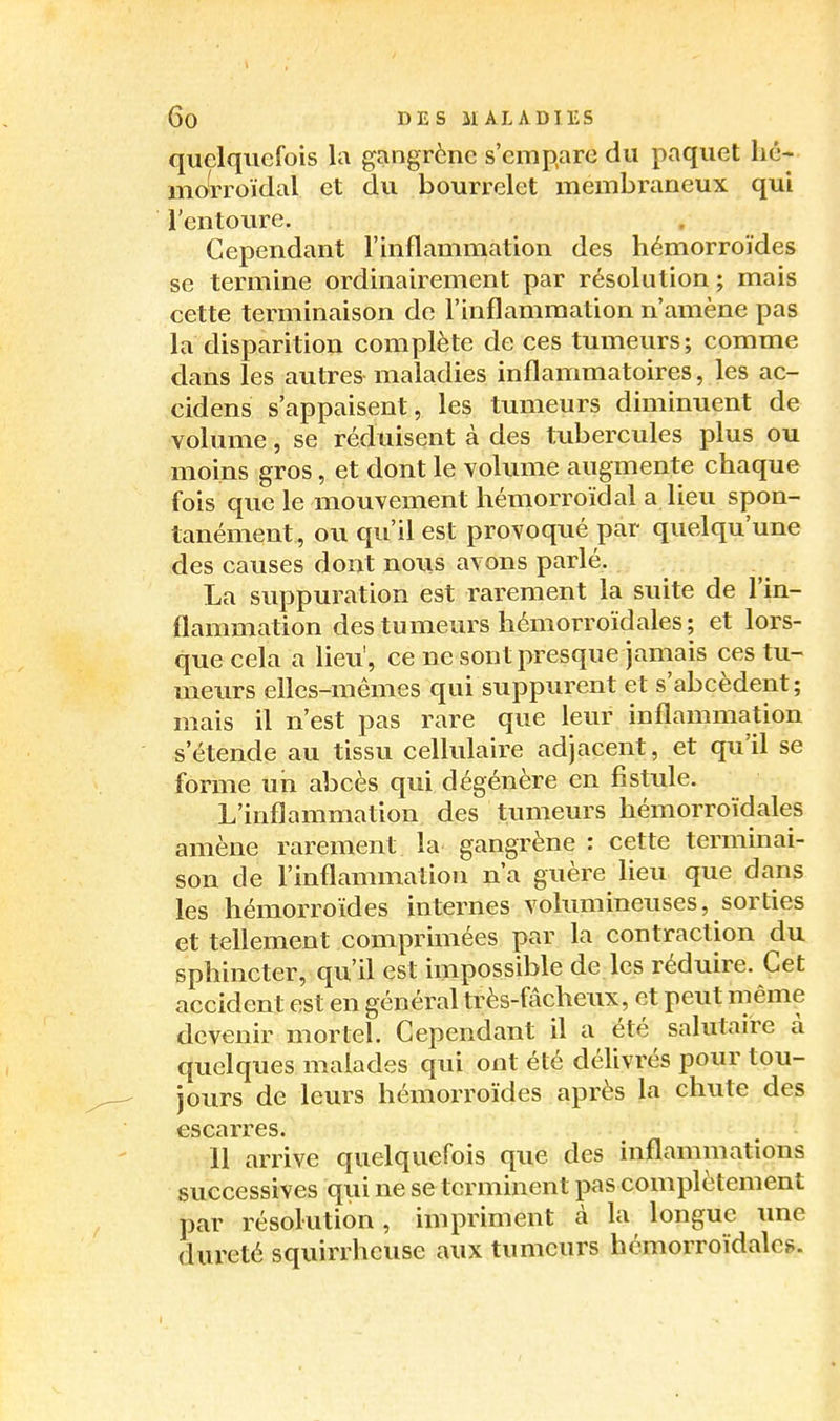 quelquefois la gangrène s'empare du paquet hé- moWoïdal et du bourrelet membraneux qui l'entoure. Cependant l'inflammation des hémorroïdes se termine ordinairement par résolution; mais cette terminaison do l'inflammation n'amène pas la disparition complète de ces tumeurs; comme dans les autres maladies inflammatoires, les ac- cidens s'appaisent, les tumeurs diminuent de volume, se réduisent à des tubercules plus ou moins gros, et dont le volume augmente chaque fois que le mouvement hémorroïdal a lieu spon- tanément, ou qu'il est provoqué par quelqu'une des causes dont nous avons parlé. La suppuration est rarement la suite de l'in- flammation des tumeurs hémorroïd aies; et lors- que cela a lieu', ce ne sont presque jamais ces tu- meurs efles-mêmes qui suppurent et s'abcèdent; mais il n'est pas rare que leur inflammation s'étende au tissu cellulaire adjacent, et qu'il se forme un abcès qui dégénère en fistule. L'inflammation des tumeurs hémorroïdales amène rarement la gangrène : cette terminai- son de l'inflammation n'a guère lieu que dans les hémorroïdes internes volumineuses, sorties et tellement comprimées par la contraction du sphincter, qu'il est impossible de les réduire. Cet accident est en général très-fâcheux, et peut même devenir mortel. Cependant il a été salutaire à quelques malades qui ont été délivrés pour tou- jours de leurs hémorroïdes après la chute des escarres. 11 arrive quelquefois que des inflammations successives qui ne se terminent pas complètement par résolution, impriment cà la longue une dureté squirrhcuse aux tumeurs hémorroïdalcg.