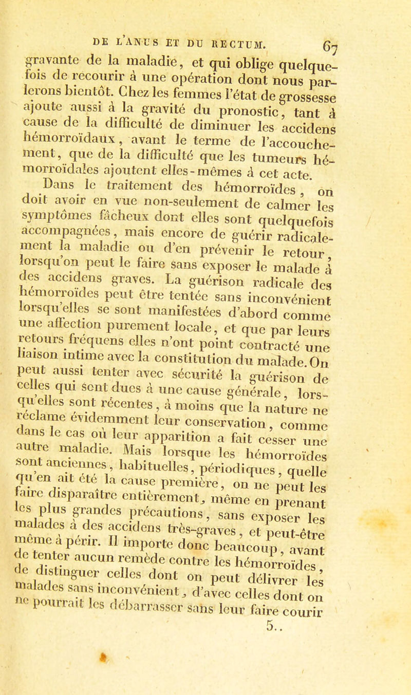 gravante de la maladie, et qui oblige quelque- fois de recourir à une opération dont nous par- lerons bientôt. Chez les femmes 1 état de grossesse ajoute aussi à la gravité du pronostic, tant à cause de la difficulté de diminuer les accidens hémorroïdaux, avant le terme de l'accouche- ment, que de la difficulté que les tumeurs hé- morroïdales ajoutent elles-mêmes à cet acte. Dans le traitement des hémorroïdes, on doit avoir en vue non-seulement de calmer les symptômes fôcheux dont elles sont quelquefois accompagnées, mais encore de guérir radicale- ment la maladie ou d'en prévenir le retour lorsqu'on peut le faire sans exposer le malade à des accidens graves. La guérison radicale des hémorroïdes peut être tentée sans inconvénient iorsquelles se sont manifestées d'abord comme une affection purement locale, et que par leurs retours fréquens elles n'ont point contracté une liaison intime avec la constitution du malade On peut aussi tenter avec sécurité la guérison de celles qui sont dues à une cause générale, lors- qu elles sont récentes, à moins que la nature ne reclame évidemment leur conservation, comme clans le cas où leur apparition a fait ce'sser une autre maladie. Mais lorsque les hémorroïdes sont anciennes, habituelles, périodiques , quelle quen ait été la cause premiL, on\e peuUes faire disparaître entièrement, même en prenant les plus grandes précautions, sans exposer les malades à des accidens très-graves, et peut-é même à périr. Il importe donc beaucoup , ava^ de tenter aucun remède contre les hémorroMef de distinguer celles dont on peut délivrer le^ pourraa les débarrasser sans leur faire courir