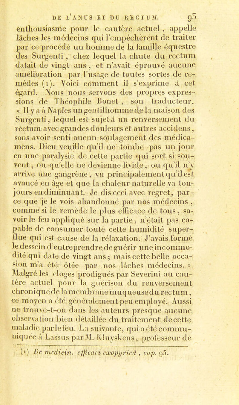 enthousiasme pour le cautère actuel , appelle lâches les médecins qui l'empêchèrent de traiter par ce procédé un homme de la famille équestre des Surgenti, chez lequel la chute du rectum datait de vingt ans , et n'avait éprouvé aucune amélioration par l'usage de lotîtes sortes de re- mèdes (i). Voici comment il s'exprime à cet égard. Nous nous servons des propres expres- sions de Théophile Bonet , son traducteur. « 11 y a à Naples im gentilhomme de la maison des Surgenti, lequel est sujet à un renversement du rectum avec grandes douleurs et autres accidens, sans avoir senti aucun soulagement des médica- mens. Dieu veuille qu'il rie tombe pas un jour en ime paralysie de cette partie qui sort si sou- vent , ou qu'elle ne devienne livide, ou qu'il n'y arrive une gangrène, vu principalement qu'il est avancé en âge et que la chaleur natm^elle va tou- jours en diminuant. Je dis ceci avec regret , par- ce que je le vois abandonné par nos médecins , comme si le remède le plus efficace de tous, sa- voir le feu appliqué sur la partie , n'était pas ca- pable de consumer toute cette humidité super- flue qui est cause de la rélaxation. J'avais formé le dessein d'entreprendre de guérir une incommo- dité qui date de vingt ans ; mais cette belle occa- sion m'a été ôtée par nos lâches médecins. » Malgré les éloges prodigués par Severini au cau- tère actuel pour la guérison du renversement chronique de la membrane muqueuse du rectum, ce moyen a été généralement peu employé. Aussi ne trouve-t-on dans les auteurs presque aucune observation bien détaillée du traitement de cette maladie parle feu. La suivante, qui a été commu- niquée à Lassus par M. K luyskens, professeur de [>) De mcdicin. cfficaci exopyricâ , cap. g5.