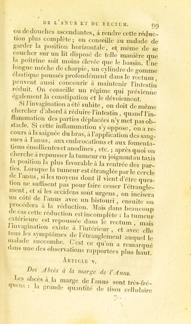 OU de douches ascendantes, à rendre cette réduc- tion plus complète ; on conseille au malade de garder la position horizontale, et même de se coucher sur un lit disposé de telle manière que la poitrme soit moins élevée que le bassin Une longue mèche de charpie, un cylindre de gomme élastique poussés profondément dans le rectum peuvent aussi concourir cà maintenir l'intestin réduit. On conseille un régime qui prévienne également la constipation et le dévoiement Si l'invagination a été subite , on doit de même chercher d'abord à réduire l'intestin, quancF l'in- flammation des parties déplacées n'y met pas ob- stacle. Si cette inflammation s'y oppose, on a re- cours à la saignée du bras, à l'application des sang- sues a 1 anus, aux embrocations et aux fomenta- tions emollientes et anodines , etc. ; après quoi on cherche a repousser la tumeur en joignantau taxis a position la plus favorable à la rentrée des par- ties Lorsque la tumeur est étranglée par le cercle de 1 anus, SI les moyens dont il vient d'être ques- tion ne suffisent pas pour foire cesser l'étransle- procedei^ a a réduction. Mais dans beaucoup de cas cette réduction est incomplète : la tumeur extérieure est repoussée dans le rectum, mais invagination existe à l'intérieur , et avec elle tous les symptômes de l'étranglement auquel le jnalade succombe. C'est ce |u'on a renrqué dans une des observations rapportées plus haxu' Article v. Des Abcès à la marge de l'Anus. . la grande quantité de tissu cellulaire