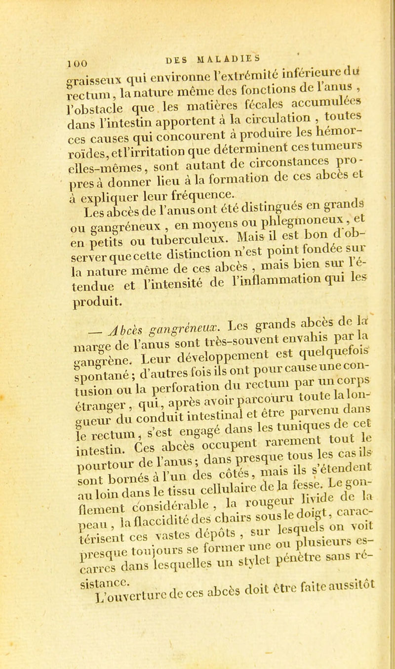 j(3Q DES MALADIES graissetix qui environne Vexlrémité inf^ieure îectum, la nature même des fondions de 1 anus , robstaele que les matières fécales aecuinulees dans l'intestin apportent à la cnculation toutes ces causes qui concourent à produire les hémor- roïdes, etl'irritation que déterminent ces tumeurs elles-mêmes, sont autant de circonstances pro- pres à donner lieu à la formation de ces abcès et à expliquer leur fréquence. lI abcès de l'anus ont été distingués en grands ou gangréneux , en moyens ou phlcgmoneux et en petiîs ou tuberculeux. Mais il est bon d ob- server que cette distinction n'est point fondée sur a naïure même de ces abcès , mais bien sur l e- tendue et l'intensité de l'inflammation qui le. produit. - Jbcès gangreneux. Les grands abcès de là' „„r»e de l'afus sont très-souvent envahis par la Jerène Leur développement est quelquefois fnontané- d'autres fois ils ont pour cause une con- tas on ou la perforation du rectum par un corps «rZe° qui après avoir parcouru toute la lon- gueur du cLduit intestinal et être parvenu dans f ^M,m s'est ensasé dans les tuniques de cet sont bornes a 1 un aes coie», au loin dans le tissu ,f ^J^/tvWe l la flement considérable, la lougeiu > ,t u , la flaccidité des cbf rs sous le d t ea.^^^^ iérisent ces vastes dépôts sm 1 ^ ^^^.^^^^ 'erturcdoces abcès doit être faite aussitôt