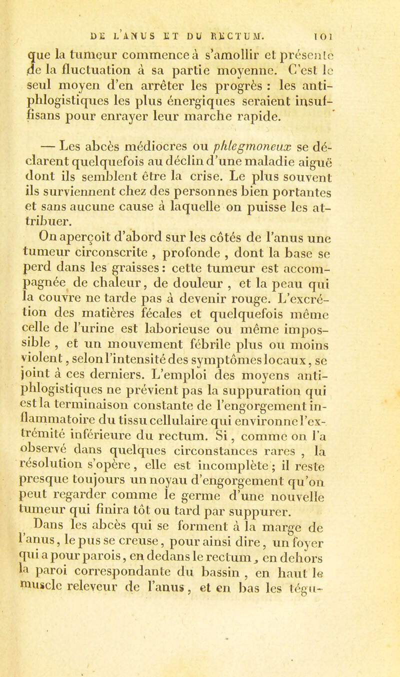 que la tumeur commence à s'amollir etpréseale de la fluctuation à sa partie moyenne. C'est le seul moyen d'en arrêter les progrès : les anti- phlogistiques les plus énergiques seraient insuf- fisans pour enrayer leur marche rapide. — Les abcès médiocres ou phlegmoneux se dé- clarent quelquefois au déclin d'une maladie aiguë dont ils semblent être la crise. Le plus souvent ils surviennent chez des personnes bien portantes et sans aucune cause à laquelle on puisse les at- tribuer. On aperçoit d'abord sur les côtés de l'anus une tumeur circonscrite , profonde , dont la base se perd dans les graisses : cette tumeur est accom- pagnée de chaleur, de douleur , et la peau qui la couvre ne tarde pas à devenir rouge. L'excré- tion des matières fécales et quelquefois même celle de l'urine est laborieuse ou même impos- sible , et un mouvement fébrile plus ou moins violent, selon l'intensité des symptômes locaux, se joint à ces derniers. L'emploi des moyens anti- phlogistiques ne prévient pas la suppuration qui est la terminaison constante de l'engorgement in- flammatoire du tissu cellulaire qui environne l'ex- trémité inférieure du rectum. Si, comme on l'a observé dans quelques circonstances rares , la résolution s'opère, elle est incomplète ; il reste presque toujours un noyau d'engorgement qu'on peut regarder comme le germe d'une nouvelle tumeur qui finira tôt ou tard par suppurer. Dans les abcès qui se forment à la marge de l'anus, le pus se creuse, pour ainsi dire, un foyer qui a pour parois, en dedans le rectum ^ en dehors la paroi correspondante du bassin , en haut le muscle releveur de l'anus, et en bas les légu-