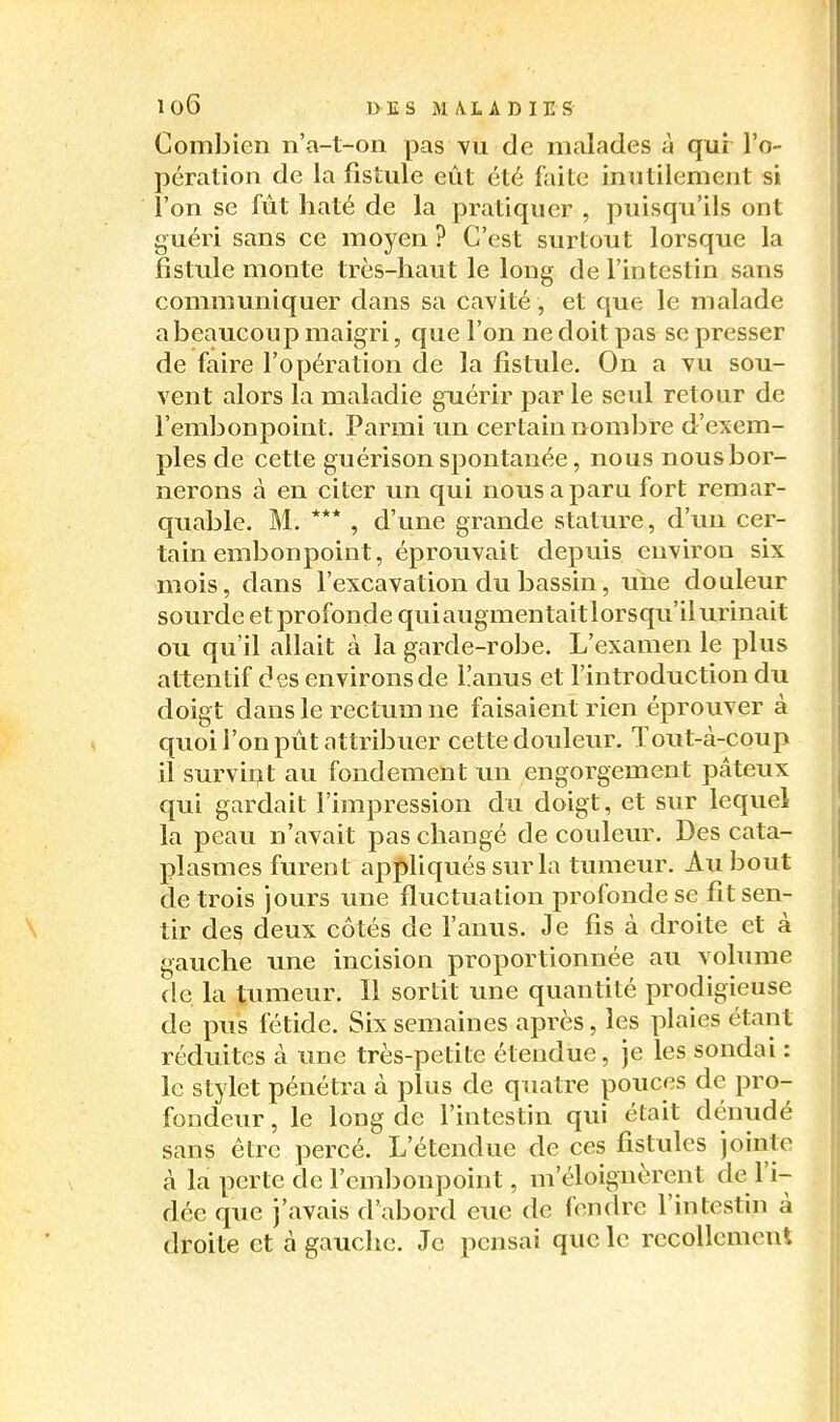 Combien n'a-t-on pas vu de malades à qui l'o- pération de la fistule eût été faite inutilement si l'on se fût haté de la pratiquer , puisqu'ils ont guéri sans ce moyen ? C'est surtout lorsque la fistule monte très-haut le long de l'intestin sans communiquer dans sa cavité , et que le malade a beaucoup maigri, que l'on ne doit pas se presser de faire l'opération de la fistule. On a vu sou- vent alors la maladie guérir par le seul retour de l'embonpoint. Parmi un certain nombre d'exem- ples de cette guérison spontanée, nous nous bor- nerons à en citer un qui nous a paru fort remar- quable. M. *** , d'une grande stature, d'un cer- tain embonpoint, éprouvait depuis environ six mois, dans l'excavation du bassin, une douleur sourde etprofonde quiaugmentaitlorsqu'il urinait ou qu'il allait à la garde-robe. L'examen le plus attentif des environs de l!anus et l'introduction du doigt dans le rectum ne faisaient rien éprouver à quoi l'on pût attribuer cette douleur. Tout-à-coup il survii^t au fondement un engorgement pâteux qui gardait l'impression du doigt, et sur lequel la peau n'avait pas changé de couleur. Des cata- plasmes furent apif>liqués surla tumeur. Au bout de trois jours une fluctuation profonde se fit sen- tir des deux côtés de l'anus. Je fis à droite et à gauche une incision proportionnée au volume de la tumeur. Il sortit une quantité prodigieuse de pus fétide. Six semaines après, les plaies étant réduites à une très-petite étendue, je les sondai : le stylet pénétra à plus de quatre pouces de pro- fondeur, le long de l'intestin qui était dénudé sans être percé. L'étendue de ces fistules jointe cà la perte de l'embonpoint, m'éloignèrent de l'i- dée que j'avais d'abord eue de fondre l'intestin à droite et à gauche. Je pensai que le recollement