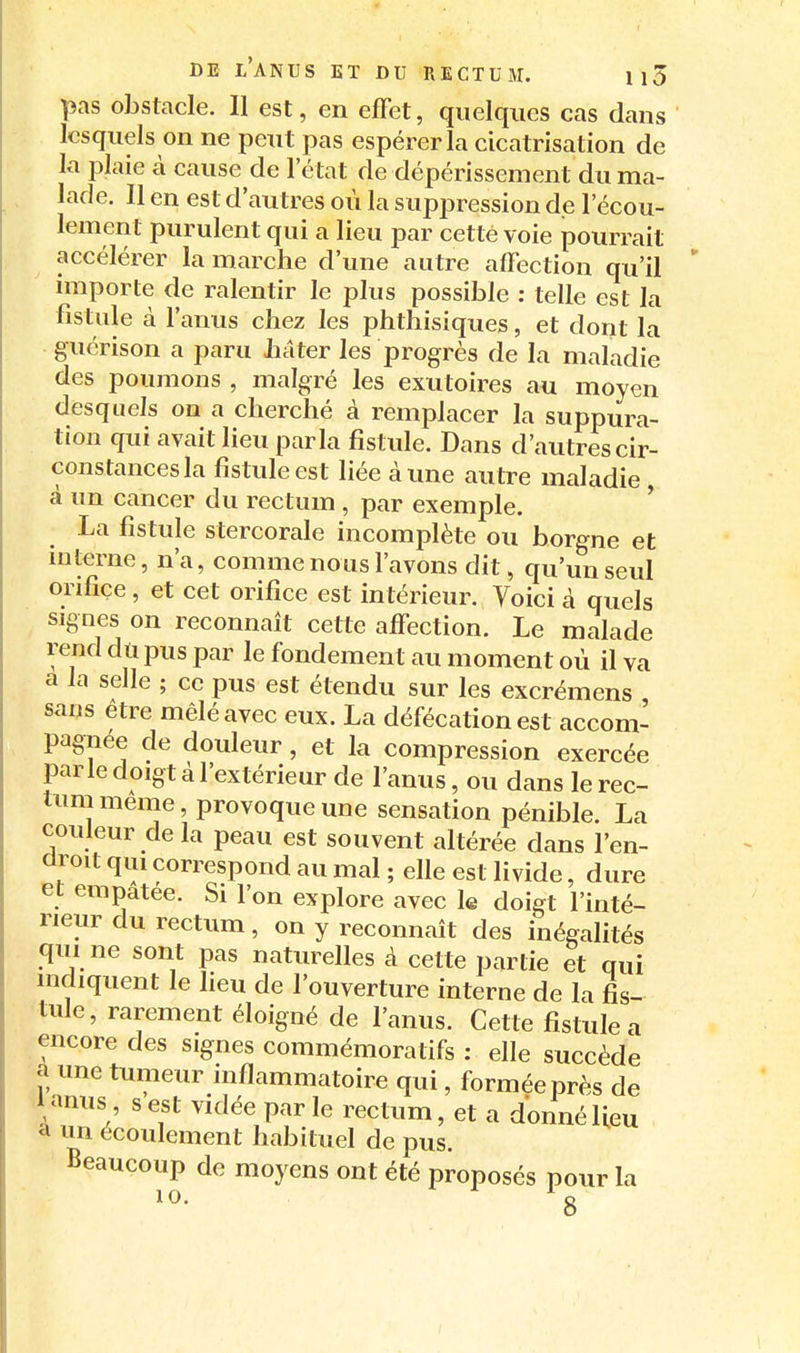 pas obstacle. Il est, en effet, quelques cas dans lesquels on ne peut pas espérer la cicatrisation de la plaie à cause de l'état de dépérissement du ma- lade. Il en est d'autres où la suppression de l'écou- lement purulent qui a lieu par cette voie pourrait accélérer la marche d'une autre affection qu'il importe de ralentir le plus possible : telle est la fistule à l'anus chez les phthisiques, et dont la guérison a paru Jhiâter les progrès de la maladie des poumons , malgré les exutoires au moyen desquels ou a cherché à remplacer la suppura- tion qui avait lieu parla fistule. Dans d'autres cir- constances la fistule est liée à une autre maladie à un cancer du rectum , par exemple. ' La fistule stercorale incomplète ou borgne et interne, n'a, comme nous l'avons dit, qu'un seul orifice, et cet orifice est intérieur. Voici à quels signes on reconnaît cette affection. Le malade rend dû pus par le fondement au moment où il va a la selle ; ce pus est étendu sur les excrémens sans être mêlé avec eux. La défécation est accom- pagnée de douleur, et la compression exercée parle doigt à l'extérieur de l'anus, ou dans le rec- tum même, provoque une sensation pénible. La couleur de la peau est souvent altérée dans l'en- droit qui correspond au mal ; elle est livide, dure et empâtée. Si l'on explore avec le doigt l'inté- rieur du rectum, on y reconnaît des inégalités qui ne sont pas naturelles à cette partie et qui indiquent le heu de l'ouverture interne de la fis- tule, rarement éloigné de l'anus. Cette fistule a encore des signes commémoratifs : elle succède a une tumeur inflammatoire qui, formée près de lanus s est vidée parle rectum, et a donné lieu a un écoulement habituel de pus. Beaucoup de moyens ont été proposés pour la 10. g