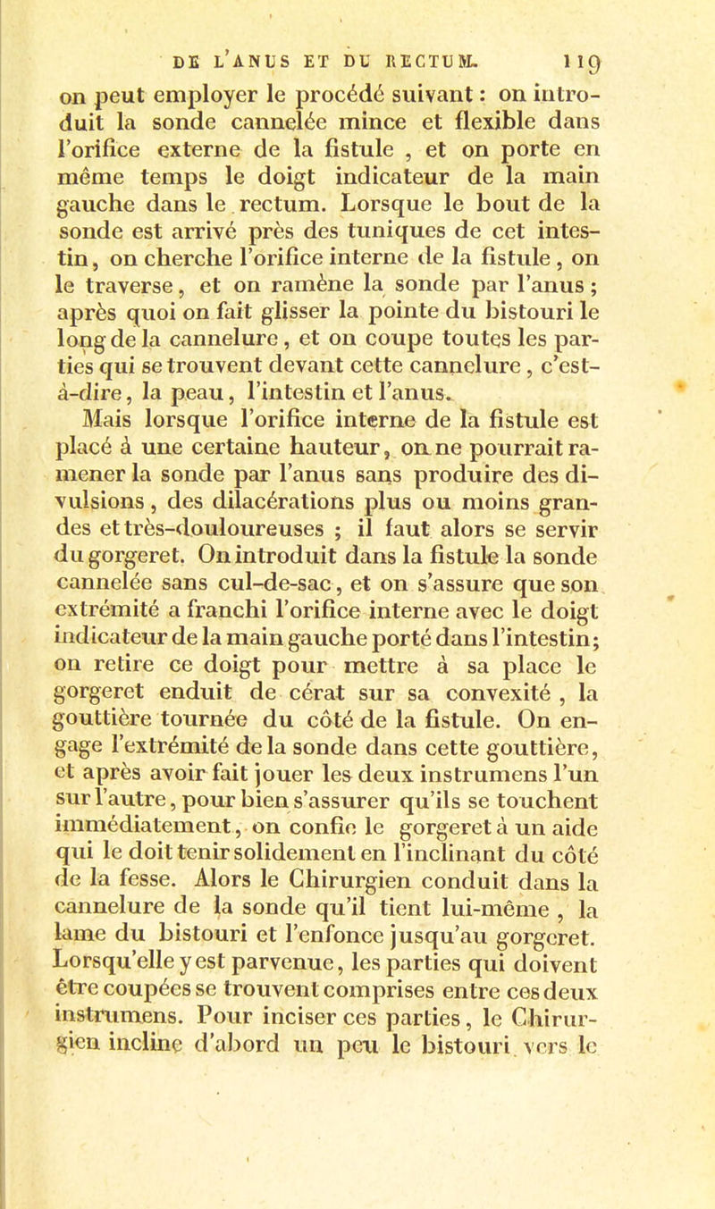 on peut employer le procédé suivant : on intro- duit la sonde cannelée mince et flexible dans l'orifice externe de la fistule , et on porte en même temps le doigt indicateur de la main gauche dans le rectum. Lorsque le bout de la sonde est arrivé près des tuniques de cet intes- tin , on cherche l'orifice interne de la fistule , on le traverse, et on ramène la sonde par l'anus ; après quoi on fait glisser la pointe du bistouri le long de la cannelure, et on coupe toutes les par- ties qui se trouvent devant cette cannelure , c'est- à-dire , la peau, l'intestin et l'anus. Mais lorsque l'orifice interne de la fistule est placé à une certaine hauteur, on_ ne po urrait ra- mener la sonde par l'anus sai^s produire des di- vulsions, des dilacérations plus ou moins gran- des et très-douloureuses ; il faut alors se servir dugorgeret. On introduit dans la fistule la sonde cannelée sans cul-de-sac , et on s'assure que son extrémité a franchi l'orifice interne avec le doigt indicateur de la main gauche porté dans l'intestin; on retire ce doigt pour mettre à sa place le gorgeret enduit de cérat sur sa convexité , la gouttière tournée du côté de la fistule. On en- gage l'extrémité delà sonde dans cette gouttière, et après avoir fait jouer les deux instrumens l'un sur l'autre, pour bien s'assurer qu'ils se touchent immédiatement, on confie le gorgeret à un aide qui le doit tenir solidement en l'inclinant du côté de la fesse. Alors le Chirurgien conduit dans la cannelure de la sonde qu'il tient lui-même , la lame du bistouri et l'enfonce jusqu'au gorgeret. Lorsqu'elle y est parvenue, les parties qui doivent être coupées se trouvent comprises entre ces deux instrumens. Pour inciser ces parties, le Chirur- gien incline d'abord un peu le bistouri vers le