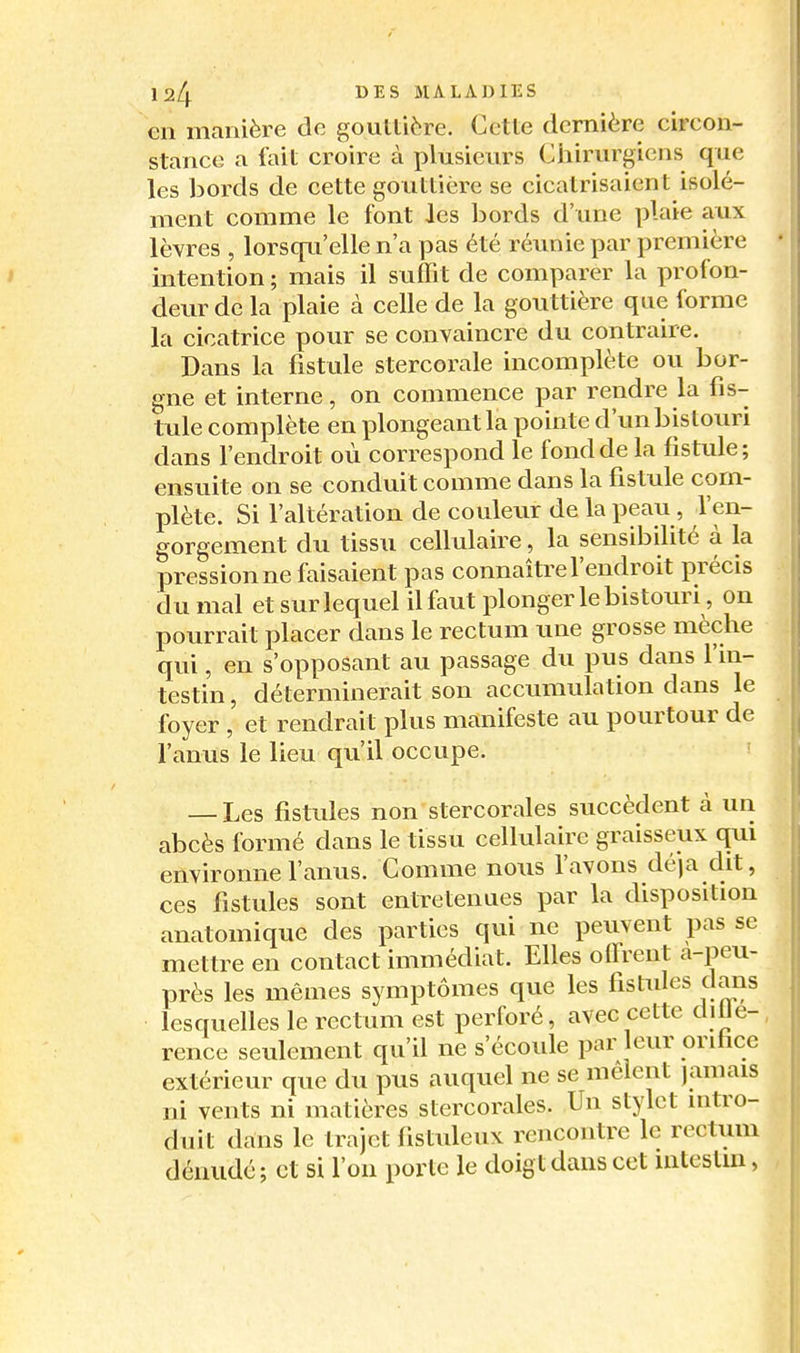 €11 manière de goultière. Cette dernière circon- stance a fait croire à plusieurs Ciiirurgiens que les bords de cette gouttière se cicatrisaient isolé- ment comme le font les l^ords d'une plaie aux lèvres , lorscfu'elle n'a pas été réunie par première intention ; mais il suffit de comparer la profon- deur de la plaie cà celle de la gouttière que forme la cicatrice pour se convaincre du contraire. Dans la fistule stercorale incomplète ou bor- gne et interne, on commence par rendre la fis- tule complète en plongeant la pointe d'un bistouri dans l'endroit où correspond le fond de la fistule; ensuite on se conduit comme dans la fistule com- plète. Si l'altération de couleur de la peau, l'en- gorgement du tissu cellulaire, la sensibilité à la pression ne faisaient pas connaître l'endroit précis du mal et sur lequel il faut plonger le bistouri, on pourrait placer dans le rectum une grosse mèche qui, en s'opposant au passage du pus dans l'in- testin , déterminerait son accumulation dans le foyer , et rendrait plus manifeste au pourtour de l'anus le lieu qu'il occupe. — Les fistules non stercorales succèdent à un abcès formé dans le tissu cellulaire graisseux qui environne l'anus. Comme nous l'avons dé)a dit, ces fistules sont entretenues par la disposition anatomique des parties qui ne peuvent pas se mettre en contact immédiat. Elles offrent a-peu- près les mêmes symptômes que les fistules dans lesquelles le rectum est perforé, avec cette dille- rence seulement qu'il ne s'écoule par eur orifice extérieur que du pus auquel ne se mêlent jamais ni vents ni matières stercorales. Un stylet intro- duit dans le trajet fistuleux rencontre le rectum dénude; et si l'on porte le doigt dans cet intestin,