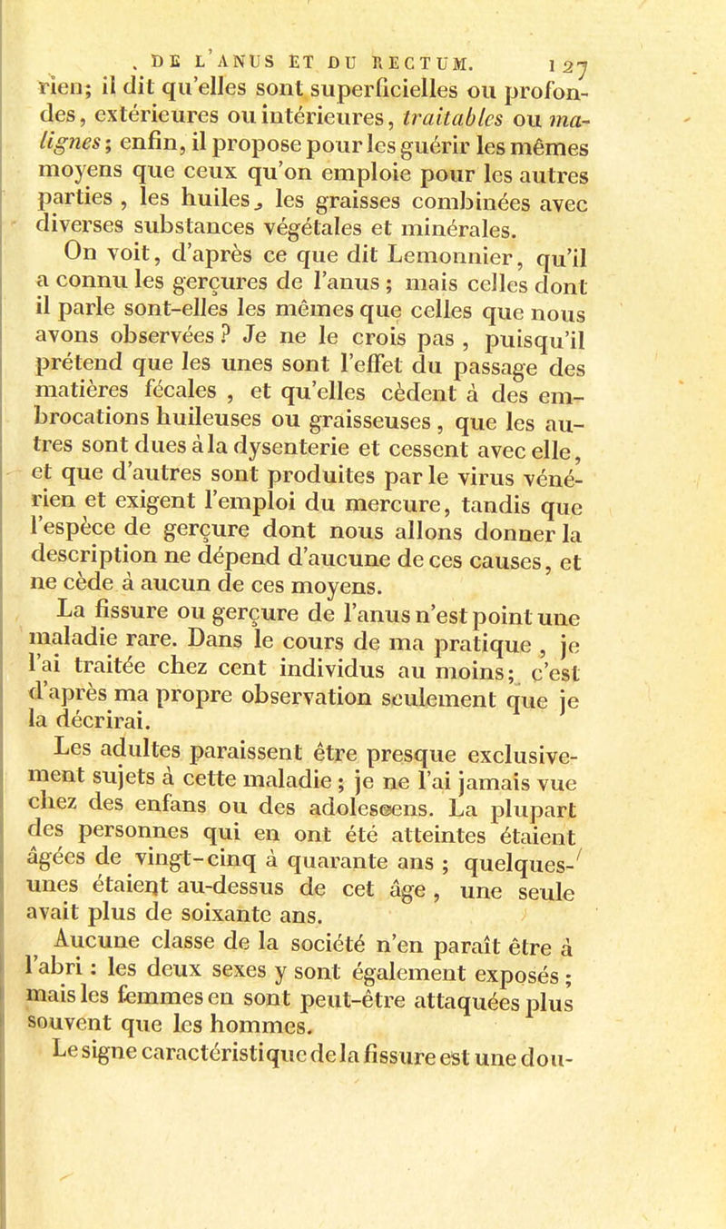 rien; il dit qu'elles sont superficielles ou profon- des, extérieures ou intérieures, traitablcs ou ma- lignes ; enfin, il propose pour les guérir les mêmes moyens que ceux qu'on emploie pour les autres parties , les huiles^ les graisses combinées avec diverses substances végétales et minérales. On voit, d'après ce que dit Lemonnier, qu'il a connu les gerçures de l'anus ; mais celles dont il parle sont-elles les mêmes que celles que nous avons observées ? Je ne le crois pas , puisqu'il prétend que les unes sont l'effet du passage des matières fécales , et qu'elles cèdent à des em- brocations huileuses ou graisseuses , que les au- tres sont dues à la dysenterie et cessent avec elle, et que d'autres sont produites par le virus véné- rien et exigent l'emploi du mercure, tandis que l'espèce de gerçure dont nous allons donner la description ne dépend d'aucune de ces causes, et ne cède à aucun de ces moyens. La fissure ou gerçure de l'anus n'est point une ' maladie rare. Dans le cours de ma pratique , je l'ai traitée chez cent individus au moins; c'est d'après ma propre observation seulement que je la décrirai. Les adultes paraissent être presque exclusive- ment sujets à cette maladie ; je ne l'ai jamais vue chez des enfans ou des adoleseens. La plupart des personnes qui en ont été atteintes étaient âgées de vingt-cinq à quarante ans ; quelques-^ unes étaient au-dessus de cet âge , une seule avait plus de soixante ans. Aucune classe de la société n'en paraît être à l'abri : les deux sexes y sont également exposés ; mais les femmes en sont peut-être attaquées plus souvent que les hommes. Le signe caractéristique de la fissure est une dou-