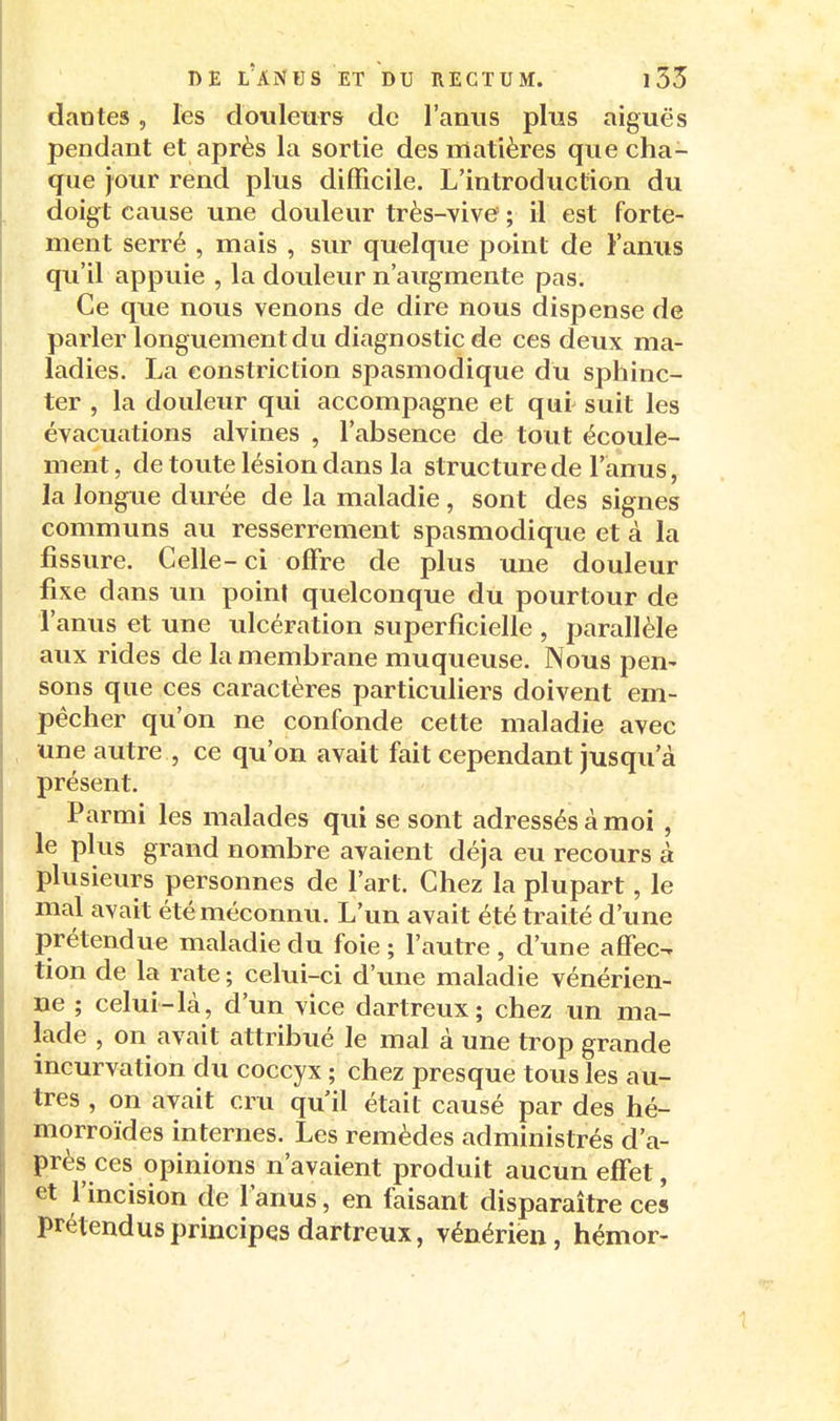 dantes, les doiileuTS de l'anus plus aiguës pendant et après la sortie des matières que cha- que jour rend plus difficile. L'introduction du doigt cause une douleur très-vive ; il est forte- ment serré , mais , sur quelque point de Fanus qu'il appuie , la douleur n'augmente pas. Ce que nous venons de dire nous dispense de parler longuement du diagnostic de ces deux ma- ladies. La eonstriction spasmodique du sphinc- ter , la douleur qui accompagne et qui suit les évacuations alvines , l'absence de tout écoule- ment , de toute lésion dans la structure de l'anus, la longue durée de la maladie, sont des signes communs au resserrement spasmodique et à la fissure. Celle-ci offre de plus une douleur fixe dans un point quelconque du pourtour de l'anus et une tdcération superficielle , parallèle aux rides de la membrane muqueuse. Nous pen- sons que ces caractères particuliers doivent em- pêcher qu'on ne confonde cette maladie avec une autre , ce qu'on avait fait cependant jusqu'à présent. Parmi les malades qui se sont adressés à moi , le plus grand nombre avaient déjà eu recours à plusieurs personnes de l'art. Chez la plupart, le mal avait été méconnu. L'un avait été traité d'une prétendue maladie du foie ; l'autre , d'une affec- tion de la rate ; celui-ci d'une maladie vénérien- ne ; celui-là, d'un vice dartreux; chez un ma- lade , on avait attribué le mal à une trop grande incurvation du coccyx ; chez presque tous les au- tres , on avait cru qu'il était causé par des hé- morroïdes internes. Les remèdes administrés d'a- près ces opinions n'avaient produit aucun effet, et l'incision de l'anus, en faisant disparaître ces prétend us principes dartreux, vénérien, hémor-