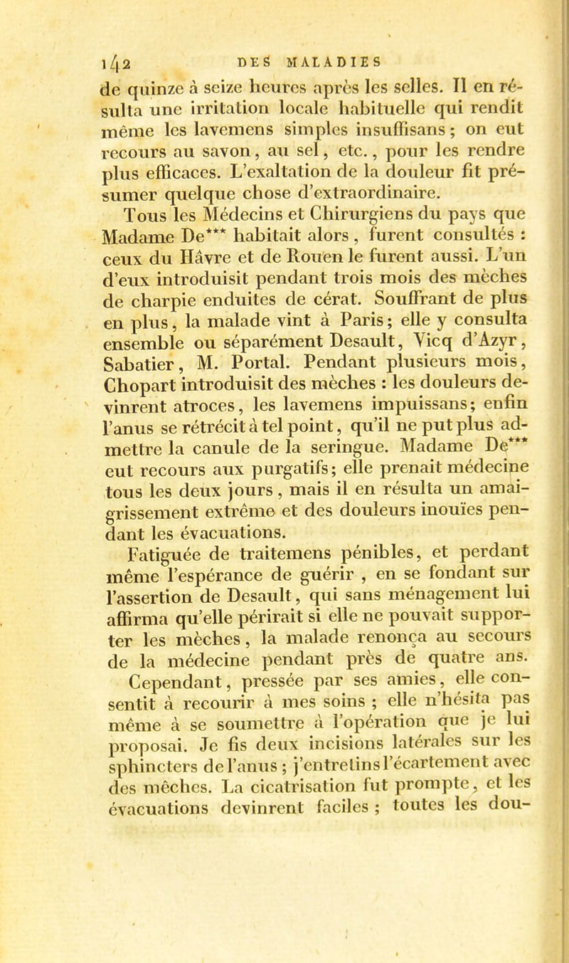 de quinze à seize heures après les selles. Il en ré- sulta une irritation locale habituelle qui rendit même les lavemens simples insuffisans ; on eut recours au savon, au sel, etc., pour les rendre plus efficaces. L'exaltation de la douleur fit pré- sumer quelque chose d'extraordinaire. Tous les Médecins et Chirurgiens du pays que Madame De*** habitait alors , furent consultés : ceux du Havre et de Rouen le furent aussi. L'un d'eux introduisit pendant trois mois des mèches de charpie enduites de cérat. Souffrant de plus en plus, la malade vint à Paris ; elle y consulta ensemble ou séparément Desault, Yicq d'Azyr, Sabatier, M. Portai. Pendant plusieurs mois, Chopart introduisit des mèches : les douleurs de- vinrent atroces, les lavemens impuissans ; enfin l'anus se rétrécit à tel point, qu'il ne put plus ad- mettre la canule de la seringue. Madame De*** eut recours aux purgatifs; elle prenait médecine tous les deux jours, mais il en résulta un amai- grissement extrême et des douleurs inouïes pen- dant les évacuations. Fatiguée de traitemens pénibles, et perdant même l'espérance de guérir , en se fondant sur l'assertion de Desault, qui sans ménagement lui affirma qu'elle périrait si elle ne pouvait suppor- ter les mèches, la malade renonça au secours de la médecine pendant près de quatre ans. Cependant, pressée par ses amies, elle con- sentit à recom-ir à mes soins ; elle n'hésita pas même à se soumettre à l'opération que je lui proposai. Je fis deux incisions latérales sur les sphincters de l'anus ; j'entretins l'écartement avec des mèches. La cicatrisation fut prompte, et les évacuations devinrent faciles ; toutes les dou-