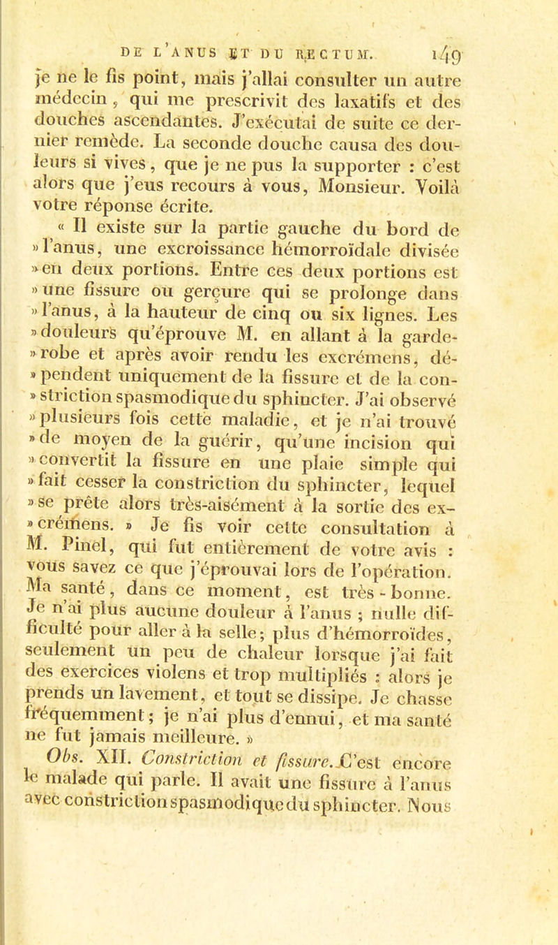 je ne le fis point, mais j'allai consulter un autre médecin , qui me prescrivit des laxatifs et des douches ascendantes. J'exécutai de suite ce der- nier remède. La seconde douche causa des dou- leurs si vives, que je ne pus la supporter : c'est alors que j'eus recours à vous, Monsieur. Voilà votre réponse écrite. « Il existe sur la partie gauche du bord de » l'anus, une excroissance hémorroïdale divisée »en deux portions. Entre ces deux portions est «une fissure ou gerçure qui se prolonge dans l'anus, à la hauteur de cinq ou six lignes. Les  douleurs qu'éprouve M. en allant à la garde- »robe et après avoir rendu les excrémens, dé- «pendent uniquement de la fissure et de la con- » striction spasmodique du sphincter. J'ai observé >' plusieurs fois cette maladie, et je n'ai trouvé • de moyen de la guérir, qu'une incision qui 'Convertit la fissure en une plaie simple qui «fait cesser la constriction du sphincter, lequel 3 se prête alors très-aisément à la sortie des ex- • créiîiens. » Je fis voir celte consultation à M. Pinel, qui fut entièrement de votre avis : vous savez ce que j'éprouvai lors de l'opération. Ma santé , dans ce moment, est très - bonne. Je n'ai plus aucune douleur à l'anus ; nulle dif- ficulté pour aller à la selle; plus d'hémorroïdes, seulement un peu de chaleur lorsque j'ai fait des exercices violens et trop multipliés : alors je prends un lavement, et tout se dissipe. Je chasse fréquemment; je n'ai plus d'ennui, et ma santé ne fut jamais meilleure. » Obs. XII. Constriction et fissure.£'est encore le malade qui parle. Il avait une fissure à l'anus avec constriction spasmodique du sphincter. Wous