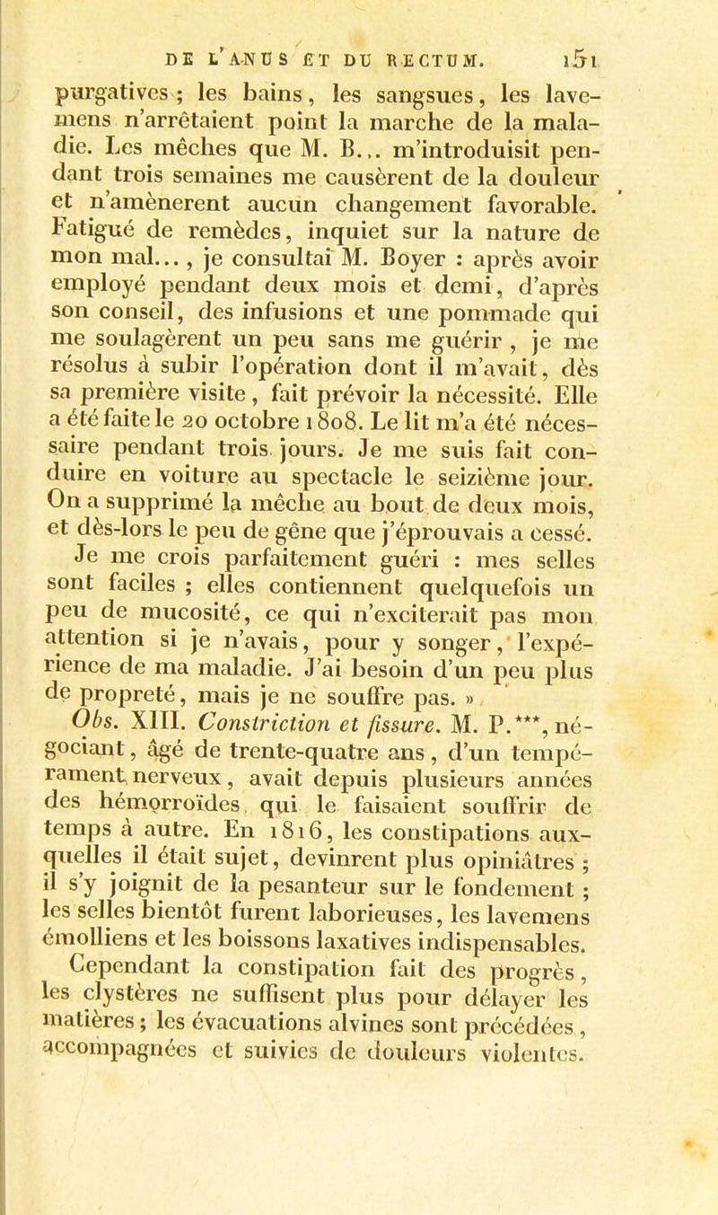 purgatives; les bains, les sangsues, les lave- mens n'arrêtaient point la marche de la mala- die. Les mèches que M. B... m'introduisit pen- dant trois semaines me causèrent de la douleur et n'amènerent aucun changement favorable. Fatigué de remèdes, inquiet sur la nature de mon mal..., je consultai M. Boyer : après avoir employé pendant deux mois et demi, d'après son conseil, des infusions et une pommade qui me soulagèrent un peu sans me guérir , je me résolus à subir l'opération dont il m'avait, dès sa première visite , fait prévoir la nécessité. Elle a été faite le 20 octobre 1808. Le lit m'a été néces- saire pendant trois jours. Je me suis fait con- duire en voiture au spectacle le seizième jour. On a supprimé la mèche au bout de deux mois, et dès-lors le peu de gêne que j'éprouvais a cessé. Je me crois parfaitement guéri : mes selles sont faciles ; elles contiennent quelquefois un peu de mucosité, ce qui n'exciterait pas mon attention si je n'avais, pour y songer, l'expé- rience de ma maladie. J'ai besoin d'un peu plus de propreté, mais je ne souffre pas. » Obs. Xin. Constriction et fissure. M. P.***, né- gociant , âgé de trente-quatre ans , d'un tempé- rament nerveux, avait depuis plusieurs années des hémorroïdes qui le faisaient souffrir de temps à autre. En 1816, les constipations aux- quelles il était sujet, devinrent plus opiniâtres ; il s'y joignit de la pesanteur sur le fondement ; les selles bientôt furent laborieuses, les lavemens émoUiens et les boissons laxatives indispensables. Cependant la constipation fait des progrès, les clystèrcs ne suffisent plus pour délayer les matières ; les évacuations alvines sont précédées , accompagnées et suivies de douleurs violentes.