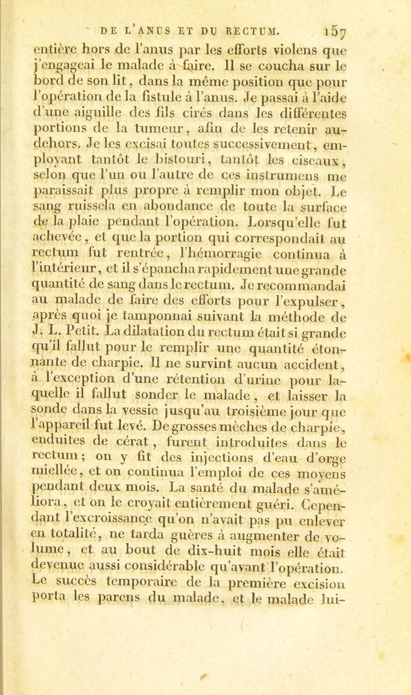 entière hors de l'anus par les efforts violens que j'engageai le malade à faire. 11 se coucha sur le bord de son lit, dans la même position que pour l'opération de la fistule à l'anus. Je passai à l'aide d'une aiguille des fils cirés dans les différentes portions de la tumeur, afin de les retenir au- dehors. Je les excisai toutes successivement, em- ployant tantôt le bistouri, tantôt les ciseaux, selon que l'un ou l'autre de ces instrumens me paraissait plus propre à remplir mon objet. Le sang ruissela en abondance de toute la surface de la plaie pendant l'opération. Lorsqu'elle fut achevée , et que la portion qui correspondait au rectum fut rentrée, l'hémorragie continua à l'intérieur, et il s'épancha rapidement une grande quantité de sang dans le rectum. Je recommandai au malade de faire des efforts pour l'expulser, après quoi je tamponnai suivant la méthode de J. L. Petit. La dilatation du rectum était si grande qu'il fallut pour le remplir une quantité éton- nante de charpie. Il ne survint aucun accident, à l'exception d'une rétention d'urine pour la- quelle il fallut sonder le malade , et laisser la sonde dans la vessie jusqu'au troisième jour que l'appareil fut levé. De grosses mèches de charpie, enduites de cérat, furent introduites dans le rectum ; on y fit des injections d'eau d'orge miellée, et on continua l'emploi de ces moyens pendant deux mois. La santé du malade s'amé- liora, et on le croyait entièrement guéri. Cepen- dant l'excroissance qu'on n'avait pas pu enlever en totalité, ne tarda guères à augmenter de vo- lume, et au bout de dix-huit mois elle était devenue aussi considérable qu'avant l'opération. Le succès temporaire de la première excision porta les parens du malade, et le malade lui- ■ (