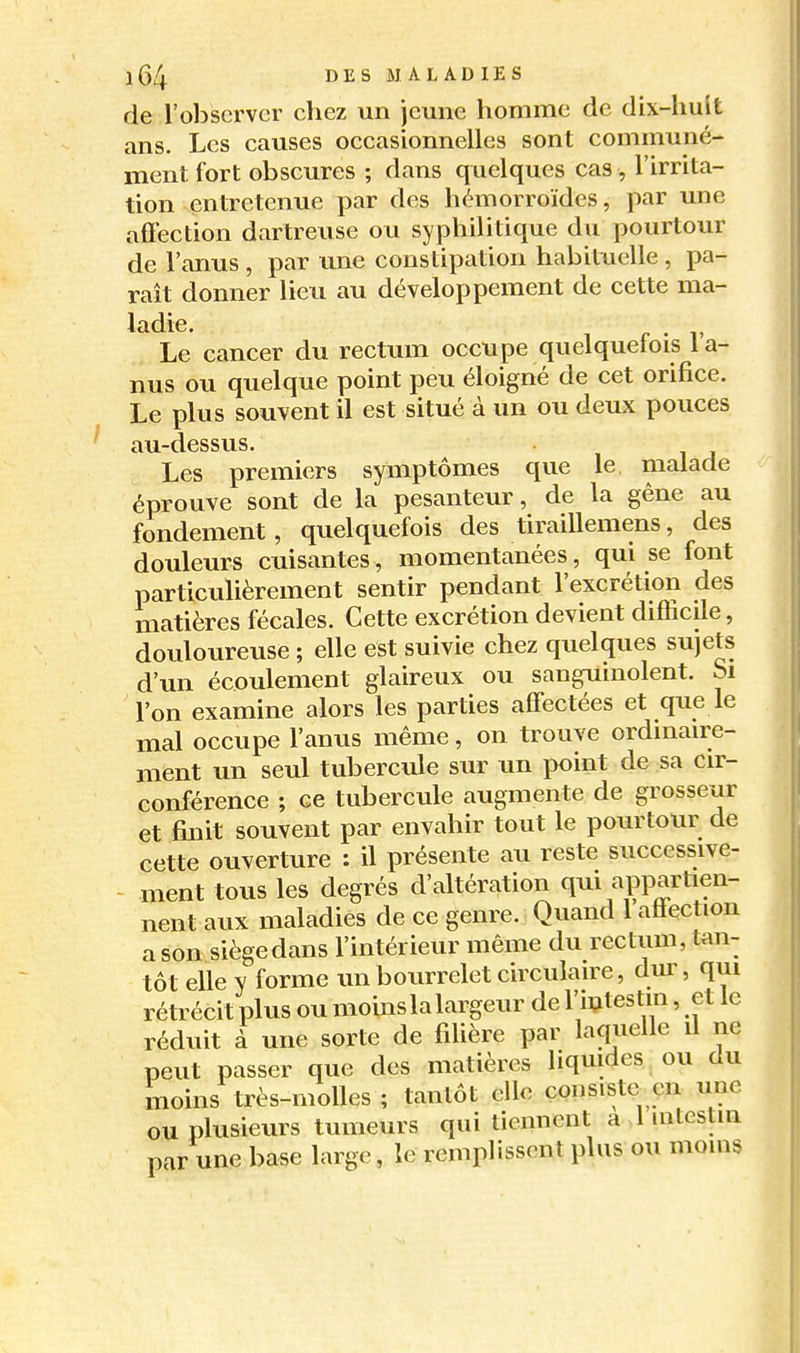 de l'observer chez un jeune homme de dix-huit ans. Les causes occasionnelles sont communé- ment fort obscures ; dans quelques cas, l'irrita- tion entretenue par des hémorroïdes, par une affection dartreuse ou syphilitique du pourtour de l'anus , par une constipation habituelle , pa- raît donner lieu au développement de cette ma- ladie. Le cancer du rectum occupe quelquefois la- nus ou quelque point peu éloigné de cet orifice. Le plus souvent il est situé à un ou deux pouces au-dessus. Les premiers symptômes que le malade éprouve sont de la pesanteur, de la gêne au fondement, quelquefois des tiraillemens, des douleurs cuisantes, momentanées, qui se font particulièrement sentir pendant l'excrétion des matières fécales. Cette excrétion devient difficile, douloureuse ; elle est suivie chez quelques sujets d'un écoulement glaireux ou sanguinolent. Si l'on examine alors les parties affectées et que le mal occupe l'anus même, on trouve ordinaire- ment un seul tubercule sur un point de sa cir- conférence ; ce tubercule augmente de grosseur et finit souvent par envahir tout le pourtour de cette ouverture ; il présente au reste successive- ment tous les degrés d'altération qui appartien- nent aux maladies de ce genre. Quand 1 affection a son siègedans l'intérieur même du rectum, tan- tôt elle y forme un bourrelet circulaire, dur, qui rétrécit plus ou moins la largeur de l'intestin, et le réduit à une sorte de filière par laquelle il ne peut passer que des matières liquides ou du moins très-molles ; tantôt elle consiste en une ou plusieurs tumeurs qui tiennent a 1 intestin par une base large, le remplissent plus ou moins