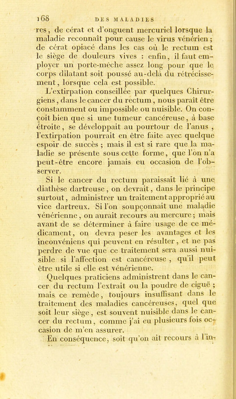 res, de cérat et d'onguent mercuriel lorsque la maladie reconnaît pour cause le virus vénérien ; de cérat opiacé dans les cas où le rectum est le siège de douleurs vives : enfin, il faut em- ployer un porte-mêche assez long pour que le corps dilatant soit poussé au-delà du rétrécisse- ment , lorsque cela est possible. L'extirpation conseillée par quelques Chirur- giens , dans le cancer du rectum, nous paraît être constamment ou impossible ou nuisible. On con- çoit bien que si une tumeur cancéreuse, à base étroite, se développait au pourtour de l'anus , l'extirpation pourrait en être faite avec quelque espoir de succès ; mais il est si rare que la ma- ladie se présente sous cette forme, que l'on n'a peut-être encore jamais eu occasion de l'ob- server. Si le cancer du rectum paraissait lié à une diathèse dartreuse, on devrait, dans le principe surtout, administrer un traitement approprié au vice dartreux. Si l'on soupçonnait une maladie vénérienne , on aurait recours au mercure ; mais avant de se déterminer à faire usage de ce mé- dicament, on devra peser les avantages et les inconvéniens qui peuvent en résulter, et ne pas perdre de vue que ce traitement sera aussi nui- sible si l'affection est cancéreiise , qu'il peut être utile si elle est vénérienne. Quelques praticiens administrent dans le can- cer du rectum l'extrait ou la poudre de ciguë ; mais ce remède, toujours insuffisant dans le traitement des maladies cancéreuses, quel que soit leur siège, est souvent nuisible dans le can- cer du rectum, comme j'ai eu plusieurs fois oc- casion de m'en assurer. En conséquence, soit qu'on ait recours à l'in-t