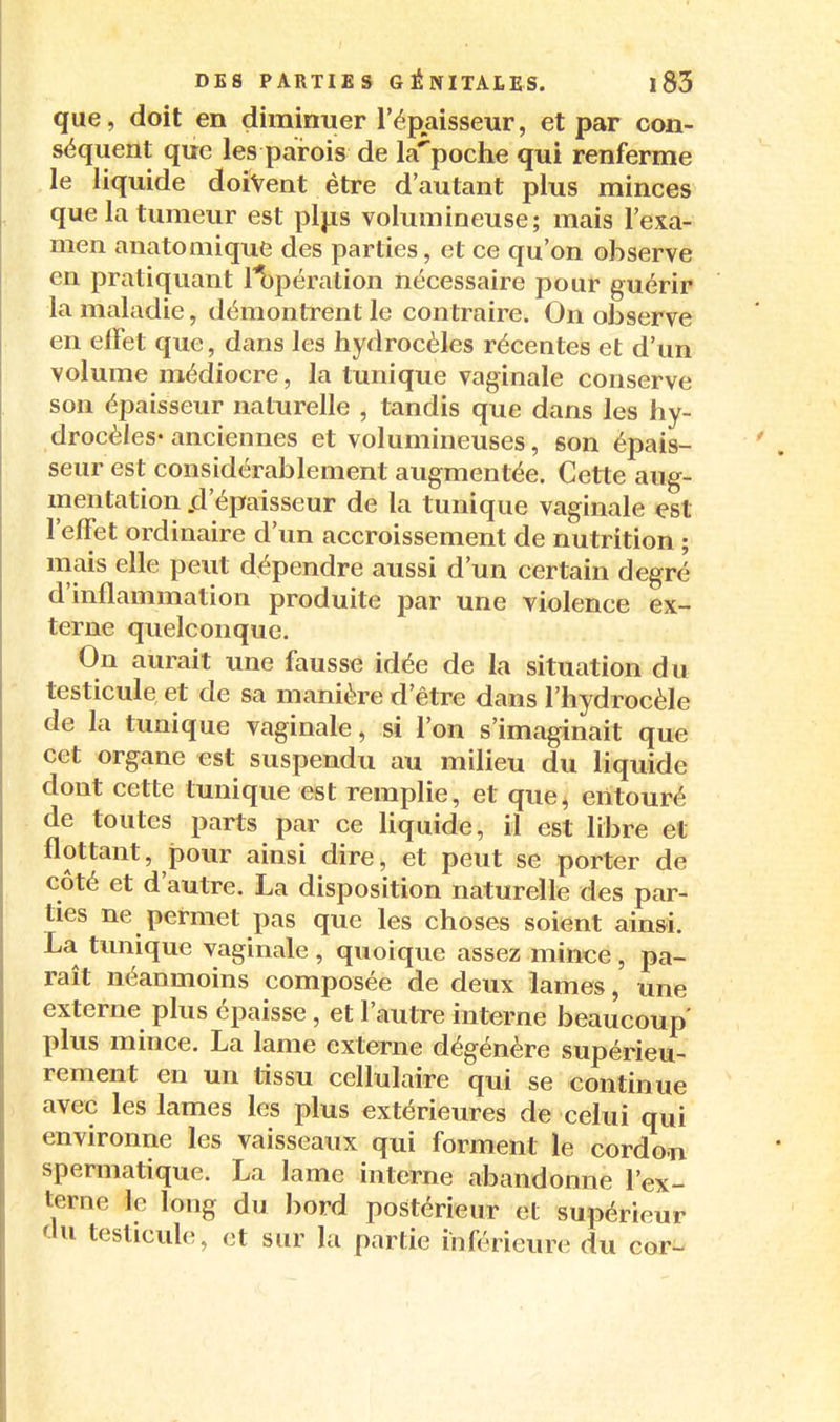 que, doit en diminuer l'épaisseur, et par con- séquent que les parois de la'^poche qui renferme le liquide doivent être d'autant plus minces que la tumeur est plj.is volumineuse; mais l'exa- men anatomique des parties, et ce qu'on observe en pratiquant l^pération nécessaire pour guérir la maladie, démontrent le contraire. On observe en effet que, dans les hydrocèles récentes et d'un volume médiocre, la tunique vaginale conserve son épaisseur naturelle , tandis que dans les hy- drocèles-anciennes et volumineuses, son épais- seur est considérablement augmentée. Cette aug- mentation .d'épaisseur de la tunique vaginale est l'effet ordinaire d'un accroissement de nutrition ; mais elle peut dépendre aussi d'un certain degré d'inflammation produite par une violence ex- terne quelconque. On aurait une fausse idée de la situation du testicule et de sa manière d'être dans l'hydrocèle de la tunique vaginale, si l'on s'imaginait que cet organe est suspendu au milieu du liquide dont cette tunique est remplie, et que, entouré de toutes parts par ce liquide, il est libre et flottant, pour ainsi dire, et peut se porter de côté et d'autre. La disposition naturelle des par- ties ne permet pas que les choses soient ainsi. La tunique vaginale , quoique assez mince , pa- raît néanmoins composée de deux lames, une externe plus épaisse , et l'autre interne beaucoup' plus mince. La lame externe dégénère supérieu- rement en un tissu cellulaire qui se continue avec les lames les plus extérieures de celui qui environne les vaisseaux qui forment le cordon spermatique. La lame interne abandonne l'ex- terne le long du bord postérieur et supérieur du testicule, et sur la partie inférieure du cor-