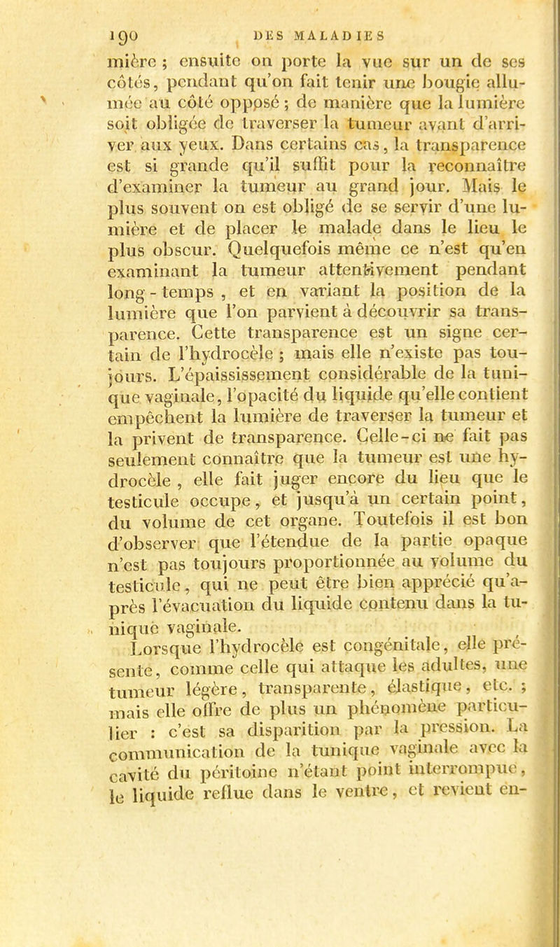 mière ; ensuite on porte la vue sur un de ses côtés, pendant qu'on fait tenir une bougie allu- mée au côté opppsé ; de manière que la lumière soit obligée de traverser la tumeur avant d'arri- ver aux yeux. Dans certains cas, la transparence est si grande qu'il suffit pour la reconnaître d'examiner la tumeur au grand jour. Maiç le plus souvent on est obligé de se servir d'une lu- mière et de placer le malade dans le lieu le plus obscur. Quelquefois même ce n'est qu'en examinant la tumeur attentivement pendant long - temps , et en variant la position de la lumière que l'on parvient à découvrir sa trans- parence. Cette transparence est un signe cer- tain de l'hydrocèle ; mais elle n'existe pas tou- jours. L'épaississement considérable de la tuni- que vaginale, l'opacité du liquide qu'elle contient empêchent la lumière de traverser la tumeur et la privent de transparence. Celle-ci ne fait pas seulement connaître que la tumeur est une hy- drocèle , elle fait juger encore du lieu que le testicule occupe, et jusqu'à un certain point, du volume de cet organe. Toutefois il est bon d'observer que l'étendue de la partie opaque n'est pas toujours proportionnée au volume du testicule, qui ne peut être bien apprécié qu'a- près l'évacuation du liquide contenu dans la tu- nique vaginale. Lorsque l'hydrocèle est congénitale, elle pré- sente, comme celle qui attaque les adultes, une tumeur légère, transparente, élastique, etc. ; mais elle offre de plus un phénomène particu- lier : c'est sa disparition par la pression. La communication de la tunique vaginale avec la cavité du péritoine n'étant point interrompue, le liquide reflue dans le ventre, et revient en-