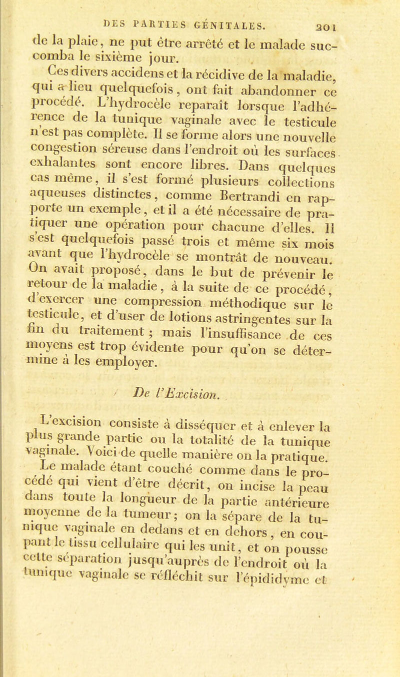 de la plaie, ne put être arrêté et le malade suc- comba le sixième jour. Ces divers accidens et la récidive de la maladie, qui a heu quelquefois, ont fait abandonner ce procédé. L'iiydrocèle reparaît lorsque l'adhé- rence de la tunique vaginale avec le testicule n est pas complète. II se forme alors une nouvelle congestion séreuse dans l'endroit où les surfaces exhalantes sont encore libres. Dans quelques cas même, il s'est formé jDlusieurs collections aqueuses distinctes, comme Bertrandi en rap- porte un exemple, et il a été nécessaire de pra- tiquer une opération pour chacune d'elles. 11 s'est quelquefois passé trois et même six mois avant que l'hydrocèle se montrât de nouveau. On avait proposé, dans le but de prévenir le retour de la maladie, à la suite de ce procédé d exercer une compression méthodique sur le testicule, et d'user de lotions astringentes sur la hn du traitement ; mais l'insuffisance de ces moyens est trop évidente pour qu'on se déter- mine a les employer. - De l'Excision. L'excision consiste à disséquer et à enlever la plus grande partie ou la totalité de la tunique vaginale. Voici de quelle manière on la pratique Le malade étant couché comme dans le pro- cédé qui vient d'être décrit, on incise la peau dans toute la longueur de la partie antérieure moyenne de la tumeur; on la sépare de la tu- nique vaginale en dedans et en dehors, en cou- pant le tissu cellulaire qui les unit, et on pousse celte séparation jusqu'auprès de l'endroit où la limiquc vaginale se réfléchit sur l'épididyme et