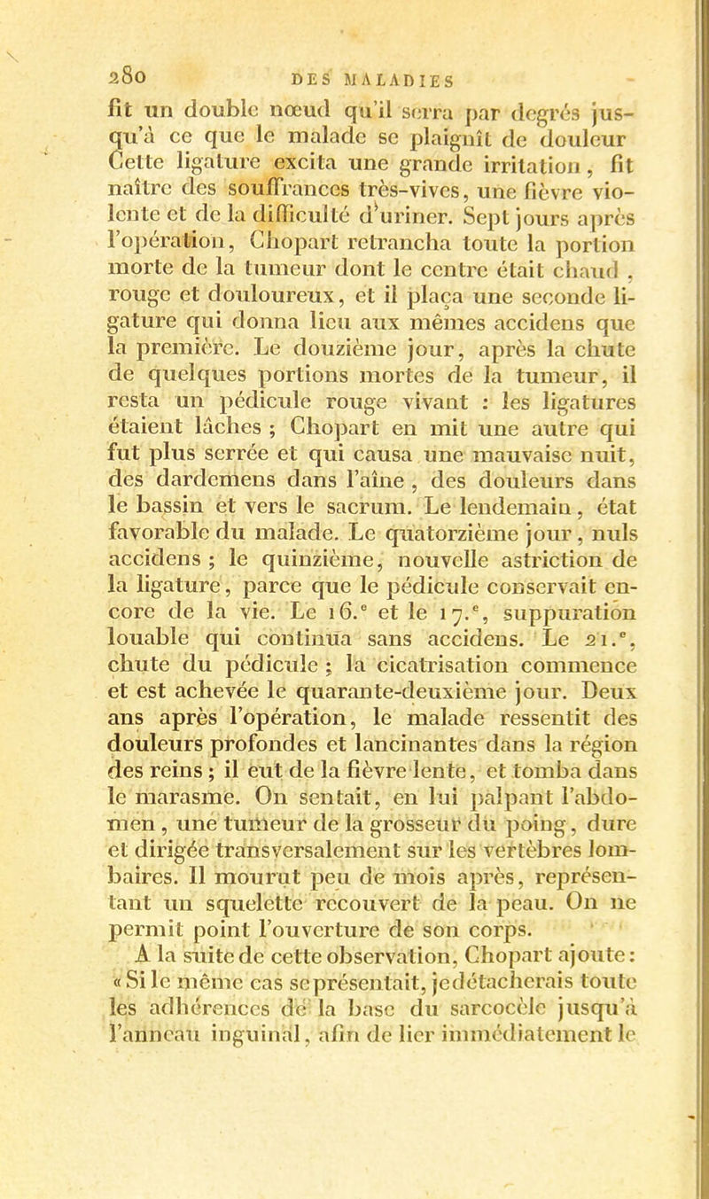 fit un double nœud qu'il se rra par degrés jus- ua ce que le malade se plaignît de douleur ette ligature excita une grande irritation, fit naître des souffrances très-vives, une fièvre vio- lente et de la difficulté d^uriner. Sept jours après l'opération, Ghopart retrancha toute la portion morte de la tumeur dont le centre était chaud , rouge et douloureux, et il i3laça une seconde li- gature qui donna lieu aux mêmes accidens que la première. Le douzième jour, après la chute de quelques portions mortes de la tumeur, il resta un pédicule rouge vivant : les ligatures étaient lâches ; Ghopart en mit une autre qui fut plus serrée et qui causa une mauvaise nuit, des dardemens dans l'aîne , des douleurs dans le bassin et vers le sacrum. Le lendemain, état favorable du malade. Le quatorzième jour, nuls accidens ; le quinzième, nouvelle astriction de la ligature, parce que le pédicule conservait en- core de la vie. Le 16.^ et le 17.% suppuration louable qui continua sans accidens. Le 21.^, chute du pédicule ; la cicatrisation commence et est achevée le quarante-deuxième jour. Deux ans après l'opération, le malade ressentit des douleurs profondes et lancinantes dans la région des reins ; il eut de la fièvre lente, et tomba dans le marasme. On sentait, en lui palpant l'abdo- men , une tumeur de la grosseur du poing, dure et dirigée transversalement sur les vertèbres lom- baires. Il mourut peu de mois après, représen- tant un squelette recouvert de la peau. On ne permit point l'ouverture de son corps. A la suite de cette observation, Ghopart ajoute : « Si le même cas se présentait, jedétacherais toute les adhérences dé' la base du sarcocèle jusqu'à l'anneau inguinal, afin de lier immédiatement le