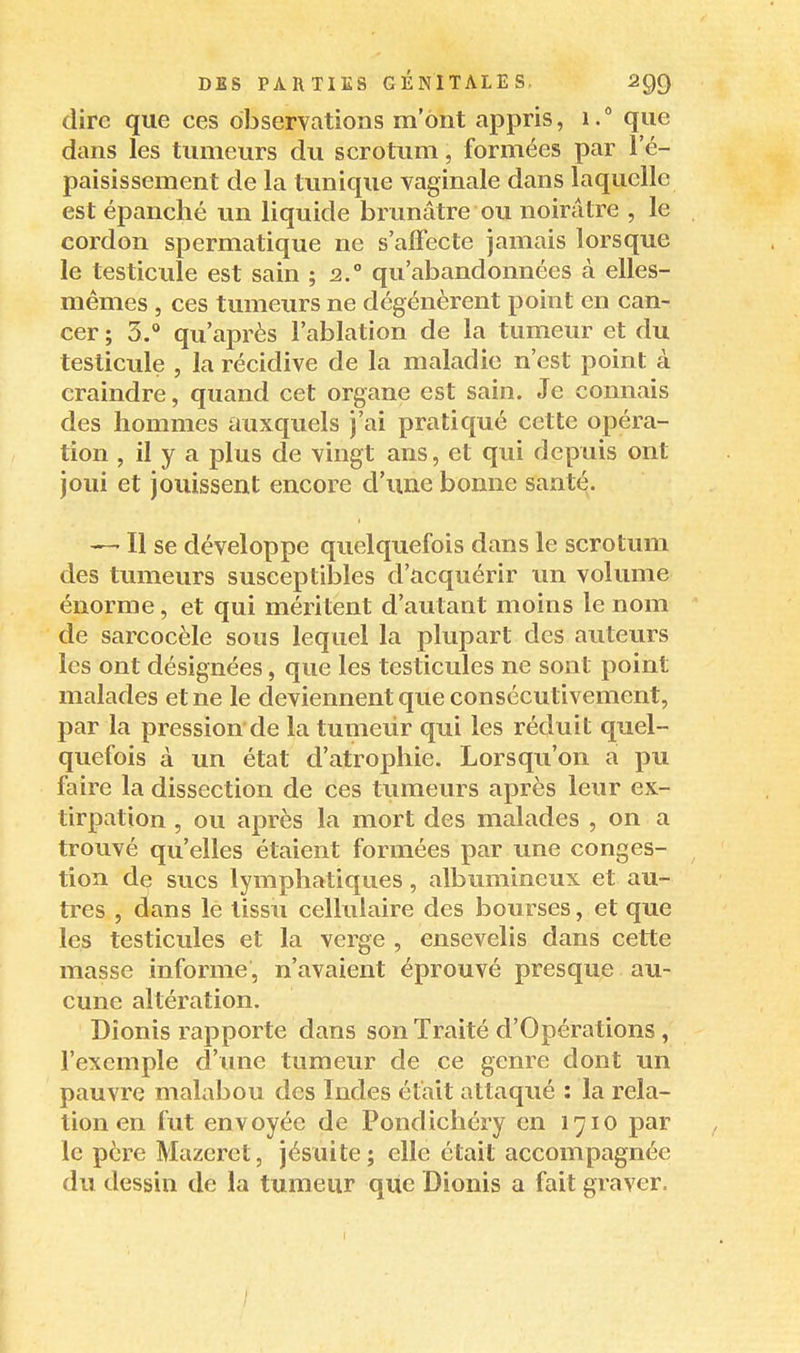 dire que ces observations m'ont appris, i. que dans les tumeurs du scrotum, formées par l'é- paisissement de la tunique vaginale dans laquelle est épanché un liquide brunâtre ou noirâtre , le cordon spermatique ne s'affecte jamais lorsque le testicule est sain ; 2.° qu'abandonnées à elles- mêmes , ces tumeurs ne dégénèrent point en can- cer ; 3.** qu'après l'ablation de la tumeur et du testicule , la récidive de la maladie n'est point à craindre, quand cet organe est sain. Je connais des hommes auxquels j'ai pratiqué cette opéra- tion , il y a plus de vingt ans, et qui depuis ont joui et jouissent encore d'une bonne santé. — Il se développe quelquefois dans le scrotum des tumeurs susceptibles d'acquérir un volume énorme, et qui méritent d'autant moins le nom de sarcocèle sous lequel la plupart des auteurs les ont désignées, que les testicules ne sont point malades et ne le deviennent que consécutivement, par la pression de la tumeiir qui les réduit quel- quefois à un état d'atrophie. Lorsqu'on a pu faire la dissection de ces tumeurs après leur ex- tirpation , ou après la mort des malades , on a trouvé qu'elles étaient formées par une conges- tion de sucs lymphatiques, albumincux et au- tres , dans lé tissu cellulaire des bourses, et que les testicules et la verge , ensevelis dans cette masse informe, n'avaient éprouvé presque au- cune altération. Dîonis rapporte dans son Traité d'Opérations , l'exemple d'une tumeur de ce genre dont un pauvre malabou des Indes était attaqué : la rela- tion en fut envoyée de Pondichéry en 1710 par le père Mazeret, jésuite; elle était accompagnée du dessin de la tumeur que Dionis a fait graver.