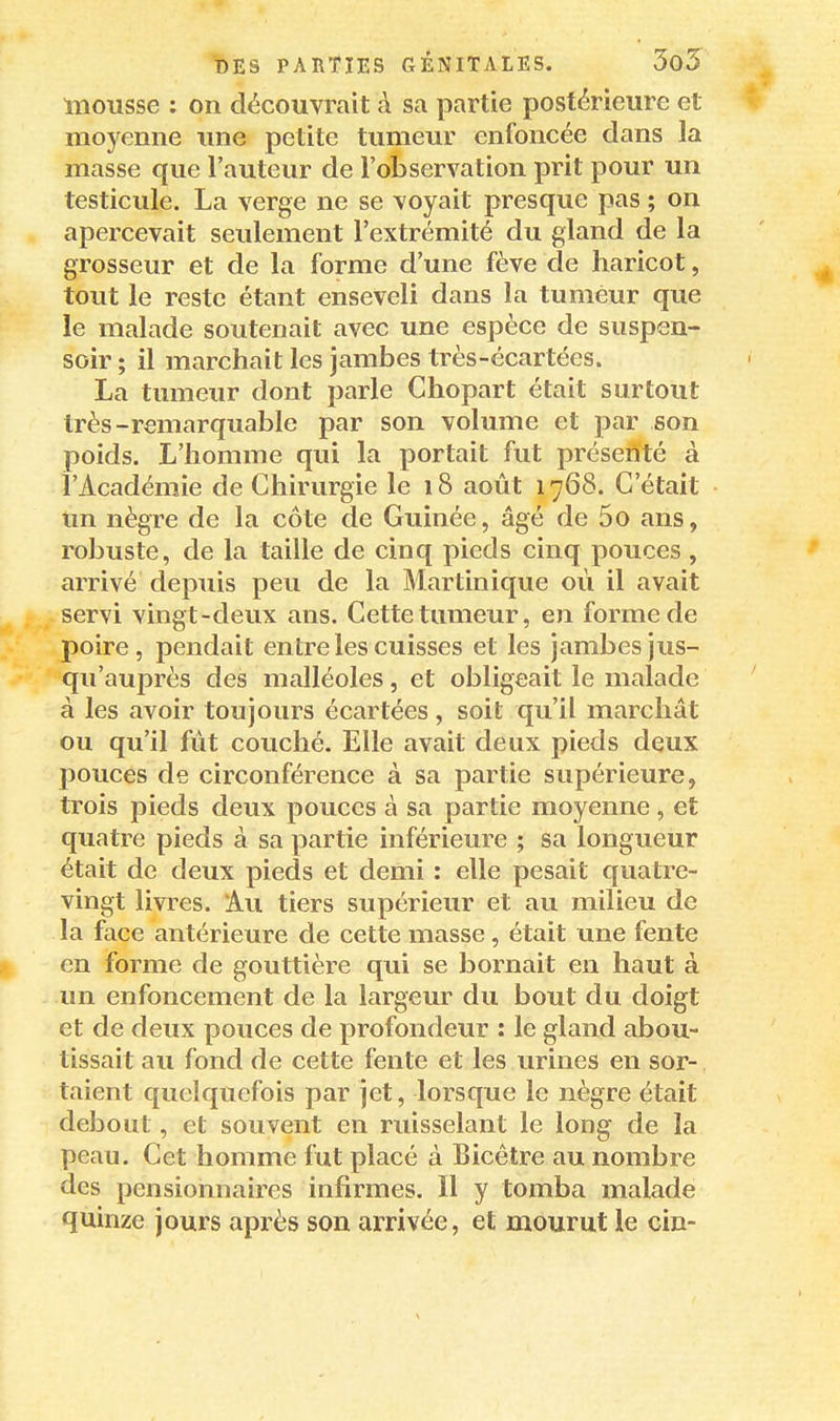 mousse : on découvrait à sa partie postérieure et moyenne une petite tumeur enfoncée dans la masse que l'auteur de l'observation prit pour un testicule. La verge ne se voyait presque pas ; on apercevait seulement l'extrémité du gland de la grosseur et de la forme d'une fève de haricot, tout le reste étant enseveli dans la tumeur que le malade soutenait avec une espèce de suspen- soir ; il marchait les jambes très-écartées. La tumeur dont parle Chopart était surtout très-remarquable par son volume et par son poids. L'homme qui la portait fut présenté à l'Académie de Chirurgie le 18 août 1768. C'était un nègre de la côte de Guinée, âgé de 5o ans, robuste, de la taille de cinq pieds cinq pouces , arrivé depuis peu de la Martinique où il avait servi vingt-deux ans. Cette tumeur, en forme de poire, pendait entre les cuisses et les jambes jus- qu'auprès des malléoles, et obligeait le malade à les avoir toujours écartées, soit qu'il marchât ou qu'il fut couché. Elle avait deux pieds deux pouces de circonférence à sa partie supérieure, trois pieds deux pouces à sa partie moyenne, et quatre pieds à sa partie inférieure ; sa longueur était de deux pieds et demi : elle pesait quatre- vingt livres. Au tiers supérieur et au milieu de la face antérieure de cette masse, était une fente I en forme de gouttière qui se bornait en haut à un enfoncement de la largeur du bout du doigt et de deux pouces de profondeur : le gland abou- tissait au fond de cette fente et les urines en sor- taient quelquefois par jet, lorsque le nègre était debout, et souvent en ruisselant le long de la peau. Cet homme fut placé à Bicêtre au nombre des pensionnaires infirmes. Il y tomba malade quinze jours après son arrivée, et mourut le cin-