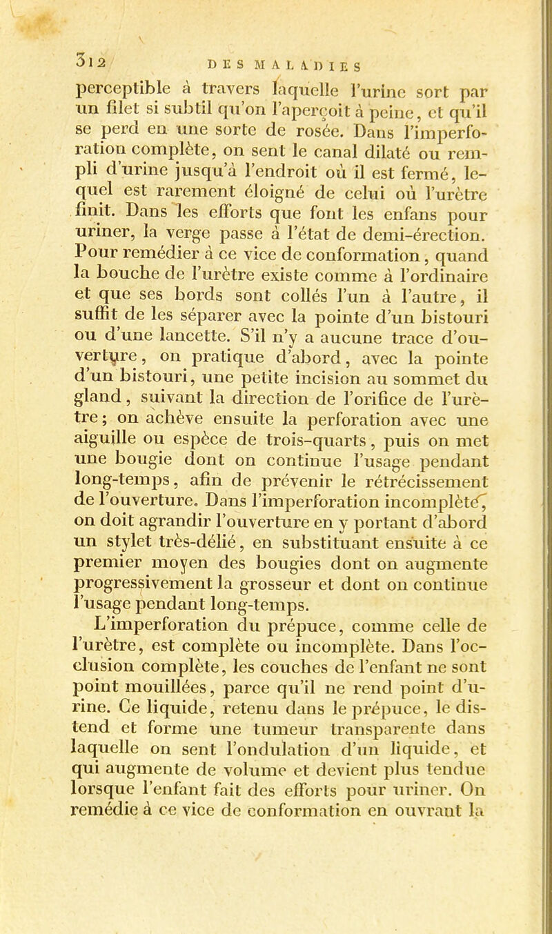 perceptible à travers laquelle l'urine sort par un filet si subtil qu'on l'aperçoit à peine, et qu'il se perd en une sorte de rosée. Dans l'imperfo- ration complète, on sent le canal dilaté ou rem- pli d'urine jusqu'à l'endroit où il est fermé, le- quel est rarement éloigné de celui où l'urètre finit. Dans les elForts que font les enfans pour uriner, la verge passe à l'état de demi-érection. Pour remédier à ce vice de conformation, quand la bouche de l'urètre existe comme à l'ordinaire et que ses bords sont collés l'un à l'autre, il suffit de les séparer avec la pointe d'un bistouri ou d'une lancette. S'il n'y a aucune trace d'ou- vertyre, on pratique d'abord, avec la pointe d'un bistouri, une petite incision au sommet du gland, suivant la direction de l'orifice de l'urè- tre ; on achève ensuite la perforation avec une aiguille ou espèce de trois-quarts, puis on met une bougie dont on continue l'usage pendant long-temps, afin de prévenir le rétrécissement de l'ouverture. Dans l'imperforation incomplèté^ on doit agrandir l'ouverture en y portant d'abord un stylet très-déhé, en substituant ensuite à ce premier moyen des bougies dont on augmente progressivement la grosseur et dont on continue l'usage pendant long-temps. L'imperforation du prépuce, comme celle de l'urètre, est complète ou incomplète. Dans l'oc- clusion complète, les couches de l'enfant ne sont point mouillées, parce qu'il ne rend point d'u- rine. Ce liquide, retenu dans le prépuce, le dis- tend et forme une tumeur transparente dans laquelle on sent l'ondulation d'un liquide, et qui augmente de volume et devient plus tendue lorsque l'enfant fait des efforts pour uriner. On remédie à ce vice de conformation en ouvrant la