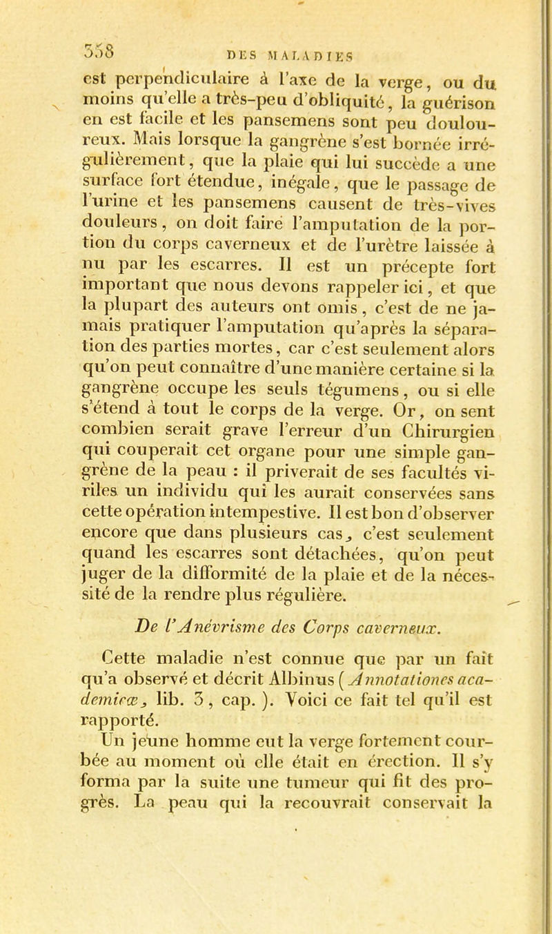 est perpendiculaire à l'axe de la verge, ou du moins qu'elle a très-peu d'obliquité, la guérison en est facile et les pansemens sont peu doulou- reux. Mais lorsque la gangrène s'est bornée irré- gulièrement , que la plaie qui lui succède a une surface fort étendue, inégale, que le passage de l'urine et les pansemens causent de très-vives douleurs, on doit faire l'amputation de la por- tion du corps caverneux et de l'urètre laissée à nu par les escarres. II est un précepte fort important que nous devons rappeler ici, et que la plupart des auteurs ont omis, c'est de ne ja- mais pratiquer l'amputation qu'après la sépara- tion des parties mortes, car c'est seulement alors qu'on peut connaître d'ime manière certaine si la gangrène occupe les seuls tégumens, ou si elle s'étend à tout le corps de la verge. Or, on sent combien serait grave l'erreur d'un Chirurgien qui couperait cet organe pour une simple gan- grène de la peau : il priverait de ses facultés vi- riles un individu qui les aurait conservées sans cette opération intempestive. Il est bon d'observer encore que dans plusieurs cas^ c'est seulement quand les escarres sont détachées, qu'on peut juger de la difformité de la plaie et de la néces^ sité de la rendre plus régulière. De l'Aiiévrisme des Corps caverneux. Cette maladie n'est connue que par un fait qu'a observé et décrit K{hm\i?,[Annotationcsaca- demirœj, lib. 3, cap. ). Voici ce fait tel qu'il est rapporté. Un je'une homme eut la verge fortement cour- bée au moment où elle était en érection. Il s'y forma par la suite une tumeur qui fit des pro- grès. La peau qui la recouvrait conservait la