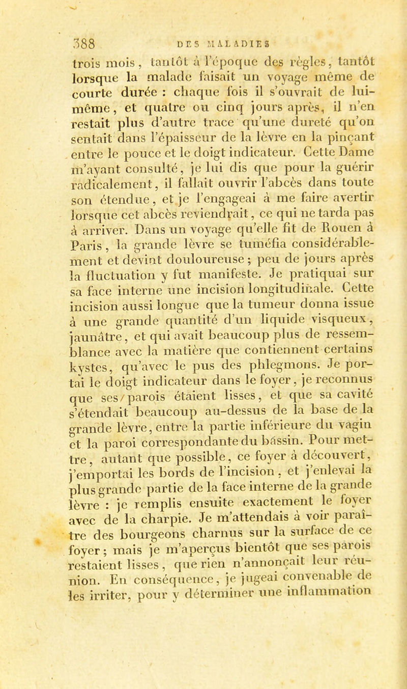 trois mois, tanlôt à l'époque de^ règles, tantôt lorsque la malade faisait un voyage même de courte durée : chaque lois il s'ouvrait de lui- même, et quatre ou cinq jours après, il n'en restait plus d'autre trace qu'une dureté qu'on sentait dans l'épaisseur de la lèvre en la pinçant entre le pouce et le doigt indicateur. Cette Dame m'ayant consulté, je lui dis que pour la guérir radicalement, il foUait ouvrir l'abcès dans toute son étendue, et je l'engageai à me faire avertir lorsque cet abcès reviendrait, ce qui ne tarda pas à arriver. Dans un voyage qu'elle fit de Rouen à Paris, la grande lèvre se tuméfia considérable- ment et devint douloureuse ; peu de jours après la fluctuation y fut manifeste. Je pratiquai sur sa face interne une incision longitudiiiale. Cette incision aussi longue que la tumeur donna issue à une grande quantité d'un liquide visqueux, jaunâtre, et qui avait beaucoup plus de ressem- blance avec la matière que contiennent certains kystes, qu'avec le pus des phlegmons. Je por- tai le doigt indicateur dans le foyer, je reconnus que ses/parois étaient lisses, et que sa cavité s'étendait beaucoup au-dessus de la base de la grande lèvre, entre la partie inférieure du vagin et la paroi correspondante du bdssin. Pour met- tre , autant que possible, ce foyer à découvert, j'emportai les bords de l'incision, et j'enlevai la plus grande partie de la face interne de la grande lèvre : je remplis ensuite exactement le foyer avec de la charpie. Je m'attendais à voir paraî- tre des bourgeons charnus sur la surface de ce foyer ; mais je m'aperçus bientôt que ses parois restaient lisses , que rien n'annonçait leur réu- nion. En conséquence, je jugeai convenable de les irriter, pour y déterminer une inflammation