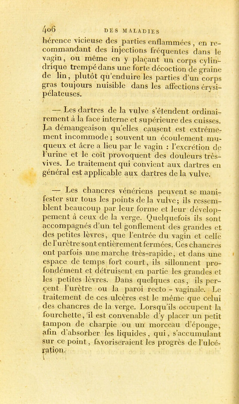 hérence vicieuse des parties enflammées , en re- commandant des injections fréquentes dans le vagin, ou même en y plaçant un corps cylin- drique trempé dans une forte décoction de graine de lin, plutôt qu'enduire les parties d'un corps gras toujours nuisible dans les affections érysi- pélateuses. ) — Les dartres de la vulve s'étendent ordinai- rement à la face interne et supérieure des cuisses, ï^a démangeaison qu'elles causent est extrême- ment incommode; souvent un écoulement mu- queux et âcre a lieu par le vagin : l'excrétion de l'urine et le coït provoquent des douleurs très- vives. Le traitement qui convient aux dartres en général est applicable aux dartres de la vulve. — Les chancres vénériens peuvent se mani- fester sur tous les points de la vulve; ils ressem- blent beaucoup par leur forme et leur dévelop- pement à ceux de la verge. Quelquefois ils sont accompagnés d'un tel gonflement des grandes et des petites lèvres, que l'enti^ée du vagin et celle de l'urètre sont entièrement fermées. Ces chancres ont parfois une marche très-rapide, et dans une espace de temps fort court, ils sillonnent pro- fondément et détruisent en partie les grandes et les petites lèvres. Daiis quelques cas, ils per- cent l'urètre ou la paroi recto - vaginale. Le traitement de ces ulcères est le même que celui des chancres de la verge. Lorsqu'ils occupent la fourchette, il est convenable d'y placer un petit tampon de charpie ou un morceau d'épouge, afin d'absorber les liquides, qui, s'accumulant sur ce point, favoriseraient les progrès de l'ulcér raî:i9n.