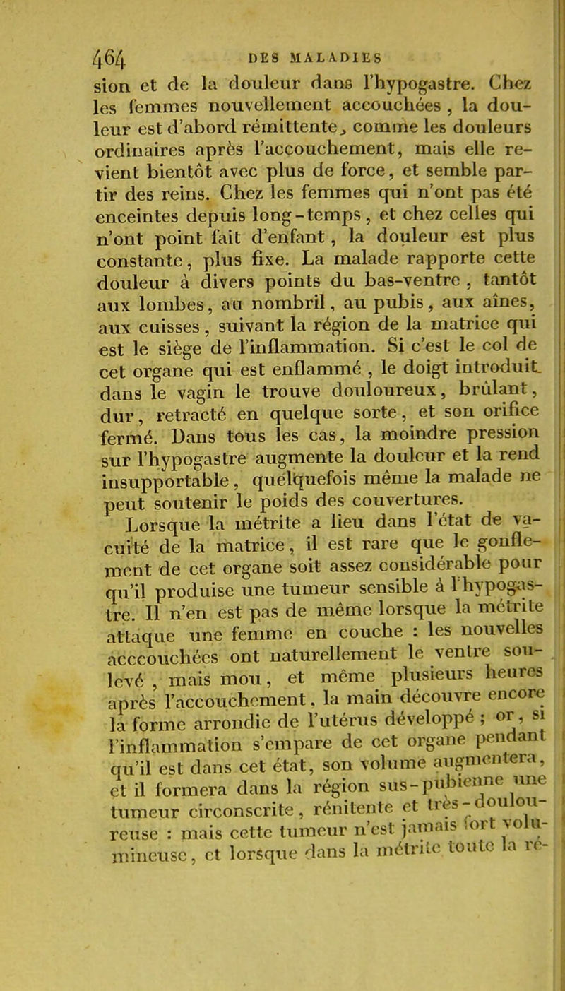 sion et de la douleur dans l'hypogastre. Chez les femmes nouvellement accouchées , la dou- leur est d'abord rémittente^ comme les douleurs ordinaires après l'accouchement, mais elle re- vient bientôt avec plus de force, et semble par- tir des reins. Chez les femmes qui n'ont pas été enceintes depuis long-temps, et chez celles qui n'ont point fait d'enfant, la douleur est plus constante, plus fixe. La malade rapporte cette douleur à divers points du bas-ventre , tantôt aux lombes, au nombril, au pubis, aux aînés, aux cuisses, suivant la région de la matrice qui est le siège de l'inflammation. Si c'est le col de cet organe qui est enflammé , le doigt introduit, dans le vagin le trouve douloureux, brûlant, dur, retracté en quelque sorte, et son orifice fermé. Dans tous les cas, la moindre pression sur l'hypogastre augmente la douleur et la rend insupportable , quéliquefois même la malade ne peut soutenir le poids des couvertures. Lorsque la métrite a lieu dans l'état de va- cuité de la matrice, il est rare que le gonfle- ment de cet organe soit assez considérable pour qu'il produise une tumeur sensible à l'hypogiis- tre. Il n'en est pas de même lorsque la métrite attaque une femme en couche : les nouvelles acccouchées ont naturellement le ventre sou- levé , mais mou, et même plusieurs heures après l'accouchement. la main découvre encore la forme arrondie de l'utérus développé ; or, si l'inflammation s'empare de cet organe pendant qu'il est dans cet état, son volume aiignicnlera, et il formera dans la région sus-pubienne une tumeur circonscrite, rénitente et très-doulou- reuse : mais cette tumeur n'est jamais (ort volu- mineuse, et lorsque dans la mélrilc toute la re-