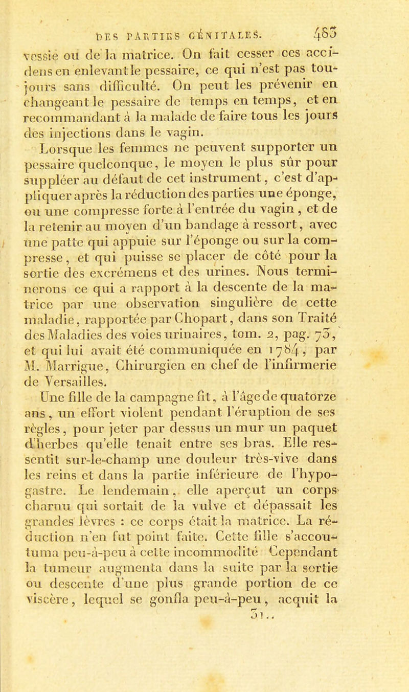 vpssie ou de la matrice. On fait cesser ces acci- riens en enlevant le pessaire, ce qui n'est pas tou- jours sans difficulté. On peut les prévenir en changeant le pessaire de temps en temps, et en recommandant cà la malade de faire tous les jours des injections dans le vagin. Lorsque les femmes ne peuvent supporter un pessaire quelconque, le moyen le plus sûr pour suppléer au défaut de cet instrument, c'est d'ap- pliquer après la réduction des parties une éponge, ou une compresse forte à l'entrée du vagin , et de la retenir au moyen d'un bandage à ressort, avec mie patte qui appuie sur l'éponge ou sur la com- presse , et qui puisse se placer de côté pour la sortie des excrémens et des urines. Nous termi- nerons ce qui a rapport à la descente de la ma-^ triée par mie observation singulière de cette maladie, rapportée parChopart, dans son Traité des Maladies des voies urinaires, tom. 2, pag. 70, et qui lui avait été communiquée en 1784, par Marrigue, Chirurgien en chef de l'infirmerie de Yersailles. Une fille de la campagne fit, à l'âge de quatorze ans, un effort violent pendant l'éruption de ses règles, pour jeter par dessus un mur un paquet d'herbes qu'elle tenait entre ses bras. Elle res- sentit sur-le-champ une douleur très-vive dans les reins et dans la partie inférieure de l'hypo- gastre. Le lendemain, elle aperçut \in corps^ charnu qui sortait de la vulve et dépassait les grandes lèvres : ce corps était la matrice. La ré- duction n'en fut point faite. Celte fille s'accou- tuma peu-à-pcu à celte incommodité Cependant la tumeur augmenta dans la suite par la sortie ou descente d'une plus grande portion de ce viscère, lequel se gonfia peu-à-peu, acquit la