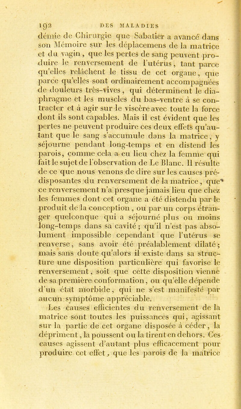 demie de Chirurgie que Sabatier a avancé dans son Mémoire sur les déplacemens de la matrice et du vagin , que les pertes de sang peuvent pro- duire le renversement de l'utérus, tant parce qu'elles relâchent le tissu de cet organe, que parce qu'elles sont ordinairement accompagnées de douleurs très-vives, qui déterminent le dia- phragme et les muscles du bas-ventre à se con- tracter et à agir sur le viscère avec toute la force dont ils sont capables. Mais il est évident que les pertes ne peuvent produire ces deux effets qu'au- tant que le sang s'accumule dans la matrice, y séjourne pendant long-temps et en distend les parois, comme cela a-eu lieu chez la femme qui fait le sujet de l'observation de Le Blanc. Il résulte de ce que nous venons de dire sur les causes pré- disposantes du renversement de la matrice, que* ce renversement n'a presque jamais lieu que chez les femmes dont cet organe a été distendu par le produit de la conception , ou par un corps étran- ger quelconque qui a séjourné plus ou moins long-temps dans sa cavité; qu'il n'est pas abso- lument impossible cependant que l'utérus se renverse, sans avoir été préalablement dilaté; mais sans doute qu'alors il existe dans sa struc- ture une disposition particulière qui favorise le renversement, soit que cette disposition vienne de sa première conformation, ou qu'elle dépende d'un état morbide, qui ne s'est manifesté par iiucun-symptôme appréciable. Les causes efficientes du renversement de la matrice sont toutes les puissances qui, agissant sur la partie de cet organe disposée à céder, la dépriment, la poussen t ou la tirent en dehors. Ces causes agissent d'autant plus efficacement pour produire cet effet j que les parois de la matrice