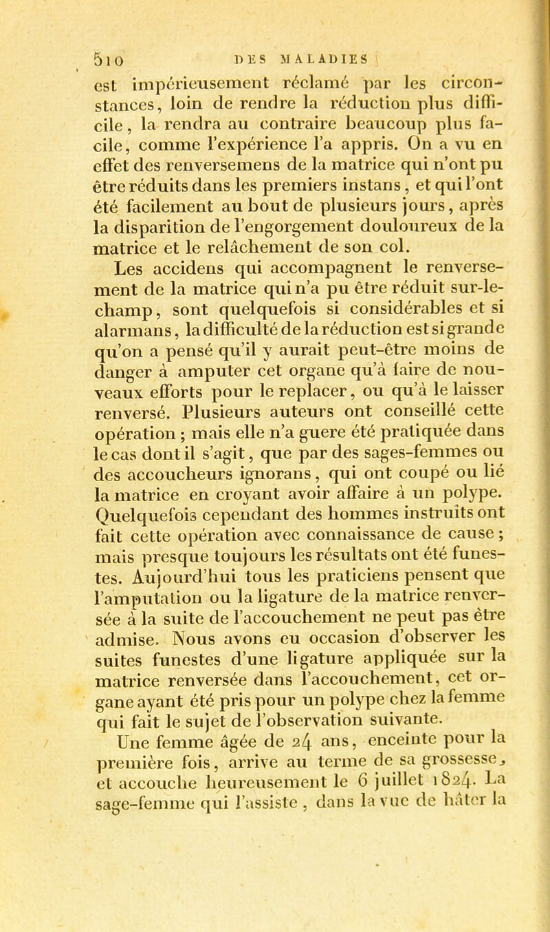 est impérieusement réclamé par les circon- stances, loin de rendre la réduction plus difli- cile, la rendra au contraire beaucoup plus fa- cile, comme l'expérience l'a appris. On a vu en effet des renversemens de la matrice qui n'ont pu être réduits dans les premiers instans, et qui l'ont été facilement au bout de plusieurs jours, après la disparition de l'engorgement douloureux de la matrice et le relâchement de son col. Les accidens qui accompagnent le renverse- ment de la matrice qui n'a pu être réduit sur-le- champ, sont quelquefois si considérables et si alarmans, la difficulté de la réduction estsigi'ande qu'on a pensé qu'il y aurait peut-être moins de danger à amputer cet organe qu'à faire de nou- veaux efforts pour le replacer, ou qu'à le laisser renversé. Plusieurs auteurs ont conseillé cette opération ; mais elle n'a guère été pratiquée dans le cas dont il s'agit, que par des sages-femmes ou des accoucheurs ignorans, qui ont coupé ou lié la matrice en croyant avoir affaire à un polype. Quelquefois cependant des hommes instruits ont fait cette opération avec connaissance de cause ; mais presque toujours les résultats ont été funes- tes. Aujourd'hui tous les praticiens pensent que l'amputation ou la ligature de la matrice renver- sée à la suite de faccouchement ne peut pas être admise. Nous avons eu occasion d'observer les suites funestes d'une ligature appliquée sur la matrice renversée dans l'accouchement, cet or- gane ayant été pris pour un polype chez la femme qui fait le sujet de l'observation suivante. Une femme âgée de 24 ans, enceinte pour la première fois, arrive au terme de sa grossesse^ et accouche heureusement le 6 juillet 1824. La sage-femme qui l'assiste , dans la vue de hâter la