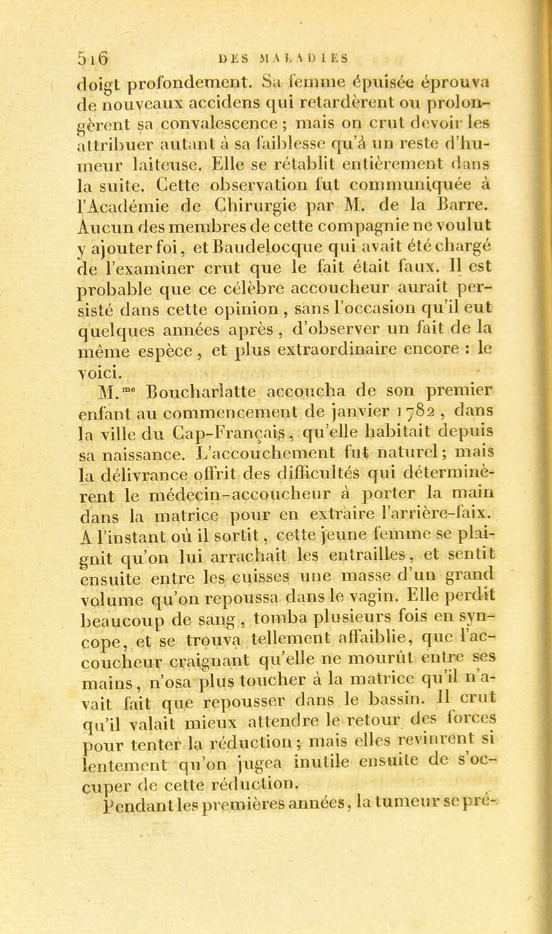 doigt profondement. Sa femme épuisée éprouva de nouveaux accidens qui retardèrent ou prolon- gèrent sa convalescence ; mais on crut devoir les attribuer autant à sa faiblesse qu'à un reste d'hu- meur laiteiise. Elle se rétablit entièrement dans la suite. Cette observation fut communiquée à l'Académie de Chirurgie par M. de la Barre. Aucun des membres de cette compagnie ne voulut y ajouter foi, etBaudelocque qui avait été chargé de l'examiner crut que le fait était faux. Il est probable que ce célèlare accoucheur aurait per- sisté dans cette opinion , sans l'occasion qu'il eut quelques années après, d'observer un fait de la même espèce, et plus extraordinaire encore : le voici. M.^ Boucharîatte accoucha de son premier enfant au commencement de janvier i 782 , dans la ville du Cap-Françaig, qu'elle habitait depuis sa naissance. L'accouchement fut naturel ; mais la délivrance offrit des difficultés qui déterminè- rent le médecin-accoucheur à porter la main dans la matrice pour en extraire l'arrière-faix. A l'instant où il sortit, cette jeune femme se plai- gnit qu'on lui arrachait les entrailles, et sentit ensuite entre les cuisses une masse d'un grand volume qu'on repoussa dans le vagin. Elle perdit beaucoup de sang , tomba plusieurs fois en syn- cope, et se trouva tellement affaiblie, que l'ac- coucheur craignant qu'elle ne mourût entre ses mains, n'osa plus toucher à la matrice qu'il n'a- vait fait que repousser dans le bassin. 11 crut qu'il valait mieux attendre le retour des forces pour tenter la réduction; mais elles revinrent si lentement qu'on jugea inutile ensuite de s'oc- cuper de cette réduction. Pendant les premières années, la tumeur se pré-.