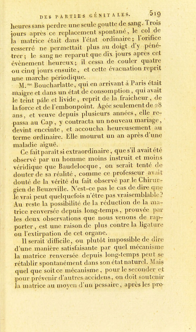 heures sans perdre une seule goutte de sang. Trois iours après ce replacement spontané, col de la matrice était dans lelat ordinaire ; 1 orihce resserré ne permettait plus au doigt d'y péné- trer ; le sang ne reparut que dix jours après cet événement heureux; il cessa de couler quatre ou cinq jours ensuite, et cette évacuation reprit une marche périodique. M. Boucharlatte, qui en arrivant à Pans était maigre et dans un état de consomption, qui avait le teint pâle et livide, reprit de la fraîcheur, de la force et de l'embonpoint. Agée seulement de 28 ans, et veuve depuis plusieurs années, elle re- passa au Cap , y contracta un nouveau mariage, devint enceinte, et accoucha heureusement au terme ordinaire. Elle mourut un an après d'une maladie aiguë. Ce fait paraît si extraordinaire, que s'il avait été observé par un homme moins instruit et moins véridique que Baudelocque, on serait tenté de douter de sa réalité, comme ce professeur avait douté de la vérité du fait observé par le Chirur- gien de Beuzeville. IN'est-ce pas le cas de dire que le vrai peut quelquefois n'être pas vraisemblable? Au reste la possibilité de la réduction de la ma- trice renversée depuis long-temps, prouvée par les deux observations que nous venons de rap- porter , est une raison de plus contre la ligature ou l'extirpation de cet organe. Userait difficile, ou plutôt impossible de dire d'une manière satisfaisante par quel mécanisme la matrice renversée depuis long-temps peut se rétablir spontanément dans son état naturel. Mais quel que soit ce mécanisme , pour le seconder et pour prévenir d'autres accidens, on doit soutenir la matrice au moyen d'un pcssairc, après les pre-