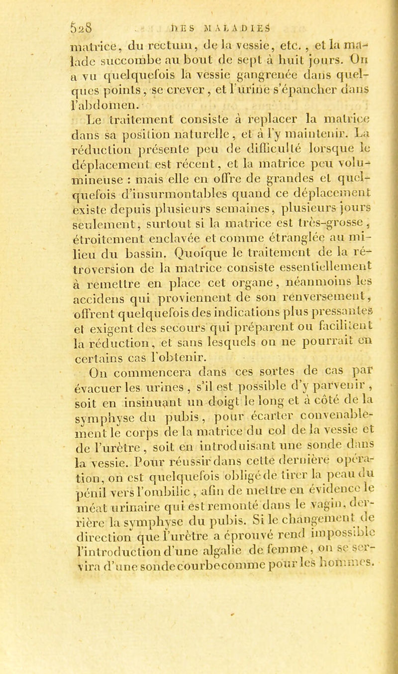 matrice, du rectum, de la vessie, etc. , et la ma-' ladc succombe au bout de sept à huit jours. On a vu quelquefois la vessie gangrenée dans quel- ques points, se crever , et Turiiie s'épancher dans l'abdomen. Le traitement consiste à replacer la matrice dans sa position naturelle, et à l'y maintenir. La réduction présente peu de difficulté lorsque le déplacement est récent, et la matrice peu volu- mineuse : mais elle en offre de grandes et quel- quefois d'insurmontables quand ce déplacement existe depuis plusieurs semaines, plusieurs jours seulement, surtout si la matrice est très-grosse, étroitement enclavée et comme étranglée au mi- lieu du bassin. Quoique le traitement de la ré- troversion de la matrice consiste essentiellement à remettre en place cet organe, néanmoins les accidens qui proviennent de son renversement, offrent quelquefois des indications plus pressantes et exigent des secours qui préparent ou fociluent la réduction, et sans lesquels on ne pourrait en certains cas l'obtenir. On commencera dans ces sortes de cas par évacuer les urines , s'il est possible d'y parvenir , soit en insinuant un doigt le long et à côté de la symphyse du pubis, pour écarter convenable- ment le corps de la matrice du col de la vessie et de l'urètre, soit en introduisant une sonde dans la vessie. Pour réussir dans cette dernière opéra- tion, on est quelquefois obligé de tirer la peau du pénil vers l'ombilic , afm de mettre en évidence le méat urinaire qui est remonté dans le vagin, der- rière la svmphyse du pubis. Si le changement de direction que l'urètre a éprouvé rend impossible l'introduction d'une algalie de fomme, on se ser- vira d'unesondecôurbocomme pour les hommes.