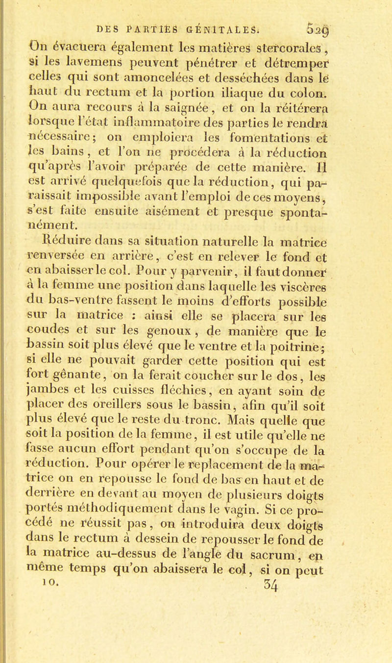 On évacuera également les matières stercorales , si les lavemens peuvent pénétrer et détremper celles qui sont amoncelées et desséchées dans lé haut du rectum et la portion iliaque du colon. On aura recours à la saignée, et on la réitérera lorsque l'état inflammatoire des parties le rendrri nécessaire; on emploiera les fomentations et les bains , et l'on ne procédera à la réduction qu'après l'avoir préparée de cette manière. Il est arrivé quelquefois que la réduction, qui par^ raissait impossible avant l'emploi de ces moyens, s'est faite ensuite aisément et presque spontar- nément. Réduire dans sa situation naturelle la matrice renversée en arrière, c'est en relever le fond et en abaisser le col. Pour y parvenir, il fautdonnei* à la femme une position dans laquelle les viscères du bas-ventre fassent le moins d'efforts possible sur la matrice ; ainsi elle se placera sur les coudes et sur les genoux , de manière que le bassin soit plus élevé que le ventre et la poitrine ; si elle ne pouvait garder cette position qui est fort gênante, on la ferait coucher sur le dos, les jambes et les cuisses fléchies, en ayant soin de placer des oreillers sous le bassin, afin qu'il soit plus élevé que le reste du tronc. Mais quelle que soit la position de la femme, il est utile qu'elle ne fasse aucun effort pendant qu'on s'occupe de la réduction. Pour opérer le replacement de la mar* trice on en repousse le fond de bas^en haut et de derrière en devant au moyen de plusieurs doigts portés méthodiquement clans le vagin. Si ce pro- cédé ne réussit pas, on introduira deux doigts dans le rectum à dessein de repousser le fond de la matrice au-dessus de l'angle du sacrum, en même temps qu'on abaissera le col, si on peut 10- .34