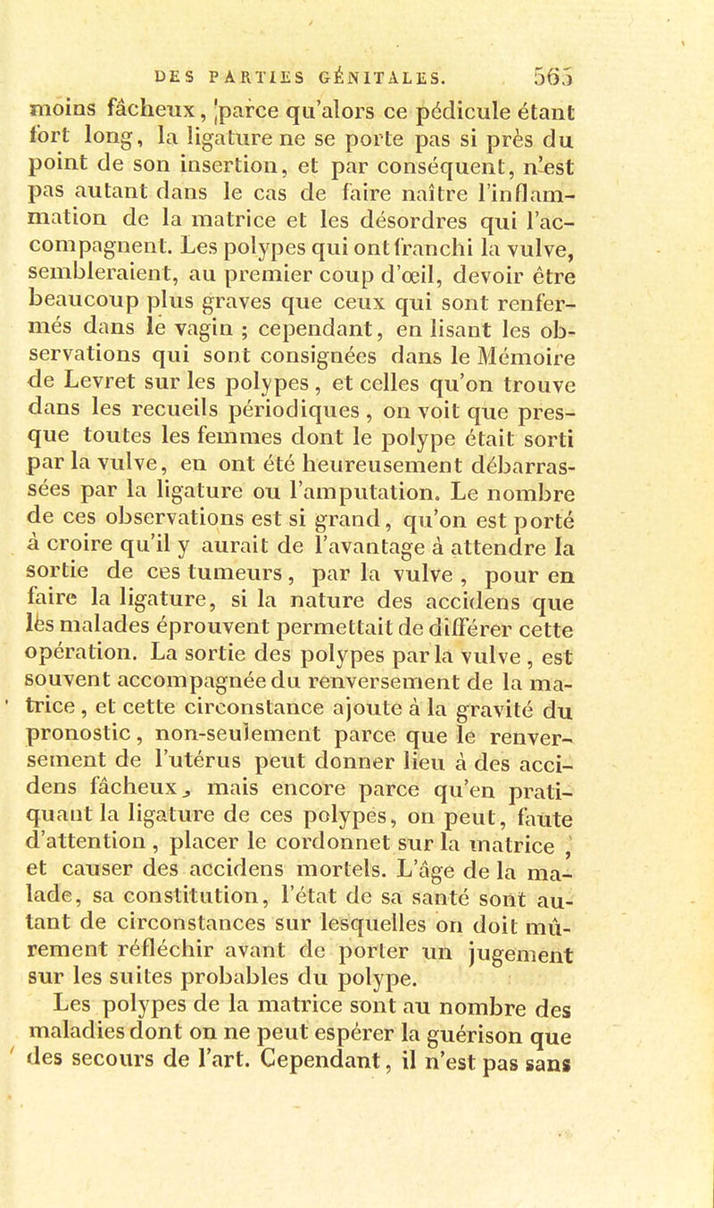 moins fâcheux, 'parce qu'alors ce pédicule étant fort long, la ligature ne se porte pas si près du point de son insertion, et par conséquent, n'est pas autant dans le cas de faire naître l'inflam- mation de la matrice et les désordres qui l'ac- compagnent. Les polypes qui ont franchi la vulve, sembleraient, au premier coup d'oeil, devoir être beaucoup plus graves que ceux qui sont renfer- més dans le vagin ; cependant, en lisant les ob- servations qui sont consignées dans le Mémoire de Levret sur les polypes , et celles qu'on trouve dans les recueils périodiques , on voit que pres- que toutes les femmes dont le polype était sorti par la vulve, en ont été heureusement débarras- sées par la ligature ou l'amputation. Le nombre de ces observations est si grand, qu'on est porté à croire qu'il y aurait de l'avantage à attendre la sortie de ces tumeurs, par la vulve , pour en faire la ligature, si la nature des accidens que lès malades éprouvent permettait de différer cette opération. La sortie des polypes parla vulve , est souvent accompagnée du renversement de la ma- ' trice , et cette circonstance ajoute à la gravité du pronostic, non-seulement parce que le renver- sement de l'utérus peut donner lieu à des acci- dens fâcheux j mais encore parce qu'en prati- quant la ligature de ces polypes, on peut, faute d'attention , placer le cordonnet sur la matrice , et causer des accidens mortels. L'âge de la ma- lade, sa constitution, l'état de sa santé sont au- tant de circonstances sur lesquelles on doit mû- rement réfléchir avant de porter un jugement sur les suites probables du polype. Les polypes de la matrice sont au nombre des maladies dont on ne peut espérer la guérison que ' des secours de l'art. Cependant, il n'est pas sans