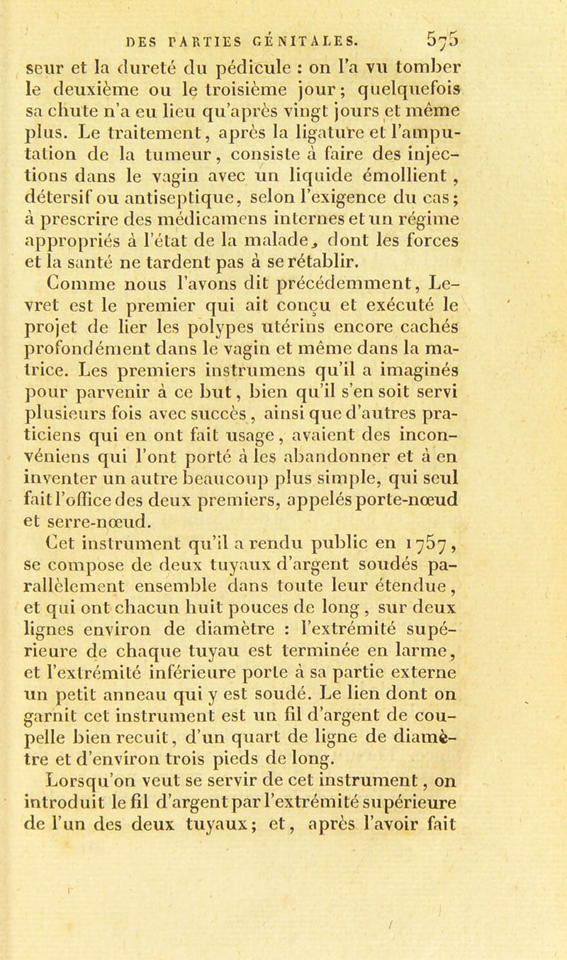 seur et la dureté du pédicule : on l'a vu tomber le deuxième ou le troisième jour ; quelquefois sa chute n'a eu lieu qu'après vingt jours et même plus. Le traitement, après la ligature et l'ampu- tation de la tumeur, consiste à faire des injec- tions dans le vagin avec un liquide émollient , détersif ou antiseptique, selon l'exigence du cas; à prescrire des médicamens internes et un régime appropriés à l'état de la malade^ dont les forces et la santé ne tardent pas à se rétablir. Comme nous l'avons dit précédemment, Le- vret est le premier qui ait conçu et exécuté le projet de lier les polypes utérins encore cachés profondément dans le vagin et même dans la ma- trice. Les premiers instrumens qu'il a imaginés pour parvenir à ce but, bien qu'il s'en soit servi plusieurs fois avec succès, ainsi que d'autres pra- ticiens qui en ont fait usage, avaient des incon- véniens qui l'ont porté à les abandonner et à en inventer un autre beaucoup plus simple, qui seul fait l'office des deux premiers, appelés porte-nœud et serre-nœud. Cet instrument qu'il a rendu public en 1767 , se compose de deux tuyaux d'argent soudés pa- rallèlement ensemble dans toute leur étendue, et qui ont chacun huit pouces de long, sur deux lignes environ de diamètre : l'extrémité supé- rieure de chaque tuyau est terminée en larme, et l'extrémité inférieure porte à sa partie externe un petit anneau qui y est soudé. Le lien dont on garnit cet instrument est un fil d'argent de cou- pelle bien recuit, d'un quart de ligne de diamè- tre et d'environ trois pieds de long. Lorsqu'on veut se servir de cet instrument, on introduit le fil d'argentpar l'extrémité supérieure de l'un des deux tuyaux; et, après l'avoir fait