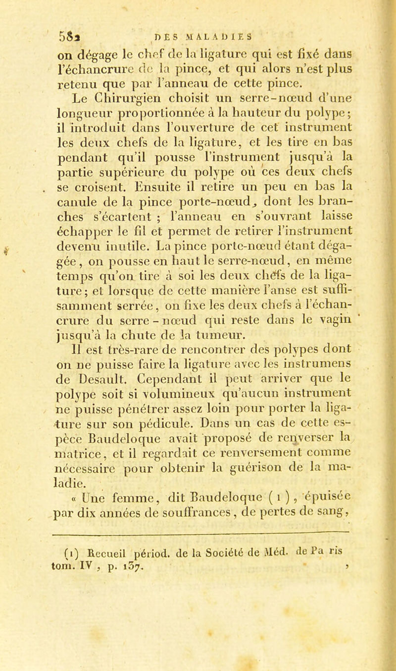 on dégage le chef de la ligature qui est fixé dans l'échancrure de la pince, et qui alors n'est plus retenu que par l'anneau de cette pince. Le Chirurgien choisit un serre-nœud d'une longueur proportionnée à la hauteur du polype ; il introduit dans l'ouverture de cet instrument les deux chefs de la ligature, et les tire en bas pendant qu'il pousse l'instrument jusqu'à la partie supérieure du polype où ces deux chefs se croisent. Ensuite il retire un peu en bas la canule de la pince porte-nœud^ dont les bran- ches s'écartent ; l'anneau en s'ouvrant laisse échapper le fil et permet de retirer l'instrument devenu inutile. La pince porte-nœud étant déga- gée , on pousse en haut le serre-nœud, en même temps qu'on tire à soi les deux chéfs de la liga- ture; et lorsque de cette manière l'anse est suffi- samment serrée, on fixe les deux chefs à l'échan- crure du serre - nœud qui reste dans le vagin jusqu'à la chute de la tumeur. Il est très-rare de rencontrer des polypes dont on ne puisse faire la ligature avec les instrumens de Desault. Cependant il peut arriver que le polype soit si volumineux qu'aucun instriiment ne puisse pénétrer assez loin pour porter la liga- ture sur son pédicule. Dans un cas de cette es- pèce Baudeloque avait proposé de renverser la matrice, et il regardait ce renversement comme nécessaire pour obtenir la guérison de la ma- ladie. « Une femme, dit Baudeloque ( i ), épuisée par dix années de souffrances, de pertes de sang, (i) Recueil péiiod. de la Société de iMéd. de Pa ris tom. IV , p. 137, j