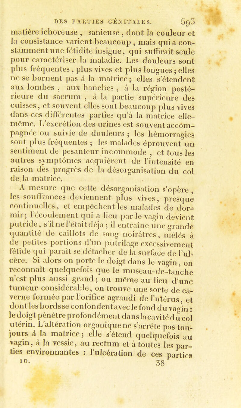 matière ichoreuse , sanieuse , dont la couleur et la consistance varient beaucoup , mais quia con- stamment une fétidité insigne, qui suffirait seule pour caractériser la maladie. Les douleurs sont plus fréquentes , plus vives et plus longues ; elles ne se bornent pas à la matrice; elles s'étendent aux lombes , aux hanches , à la région posté- rieure du sacrum , à la partie supérieure des cuisses, et souvent elles sont beaucoup plus vives dans CCS différentes parties qu'à la matrice elle- même. L'excrétion des urines est souvent accom- pagnée ou suivie de douleurs ; les hémorragies sont plus fréquentes ; les malades éprouvent un sentiment de pesanteur incommode , et tous les autres symptômes acquièrent de l'intensité en raison dès progrès de la désorganisation du col de la matrice. A mesure que cette désorganisation s'opère , les souffrances deviennent plus vives, presque continuelles, et empêchent les malades de dor- mir; l'écoulement qui a lieu parle vagin devient putride, s'il ne l'était déjà ; il entraîne une grande quantité de caillots de sang noirâtres, mêlés à de petites portions d'un putrilage excessivement fétide qui parait se détacher de la surAice de l'ul- cère. Si alors on porte le doigt dans le vagin, on reconnaît quelquefois que le museau-de-tanche n'est plus aussi grand; ou même au lieu d'une tumeur considéralîle, on trouve une sorte de ca- verne formée par l'orifice agrandi de l'utérus, el dont les bords se confondentaveclefond du va^'in : le doigt pénètre profondémeii t dans la cavi té d u col utérin. L'altération organique ne s'arrête pas tou- jours à la matrice ; elle s'étend quelquefois au vagin, à la vessie, au rectum et à toutes les par- ties environnantes : l'ulcération de ces partie» 38