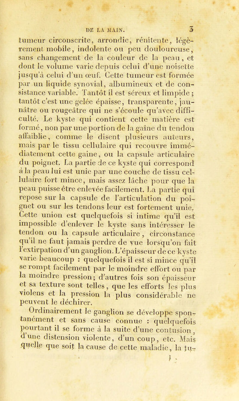 tumeur circonscrite, arrondie, rénitente, îégè- remenL mobile, indolente ou peu douloureuse, sans changement de la couleur de la peau, et dont le volume varie depuis celui d'une noisette jusqu'à celui d'un œuf. Cette tumeur est formée par un liquide synovial, albumineux et de con- sistance variable. Tantôt il est séreux et limpide ; tantôt c'est une gelée épaisse, transparente, jau- nâtre ou rougeâtre qui ne s'écoule qu'avec diffi- culté. Le kyste qui contient cette matière est formé, non par une portion de la gaine du tendon affaiblie, comme le disent plusieurs auteurs, mais par le tissu cellulaire qui recouvre immé- diatement cette gaine, ou la capsule articulaire du poignet. La partie de ce kyste qui correspond à la jpeau lui est unie par une couche de tissu celr lulaire fort mince, mais assez lâche pour que la peau puisse être enlevée facilement. La partie qui repose sur la capsule de l'articulation du poi^ gnet ou sur les tendons leur est fortement unie. Cette union est quelquefois si intime qu'il est impossible d'enlever le kyste sans intéresser le tendon ou la capsule articulaire , circonstance qu'il ne faut jamais perdre de vue lorsqu'on fait l'extirpation d'un ganglion. L'épaisseur de ce kyste varie beaucoup : quelquefois il est si mince qu'il se rompt facilement par le moindre effort ou par la momdre pression; d'autres fois son épaissèur et sa texture sont telles, que les efforts les plus violens et la pression la plus considérable ne peuvent le déchirer. Ordinairement le ganglion se développe sponT tanément et sans cause connue : quelquefois pourtant il se forme à la suite d'une contusion, d'une distension violente, d'un coup, etc. Mais quelle que soit la cause de cette maladie, la îu-