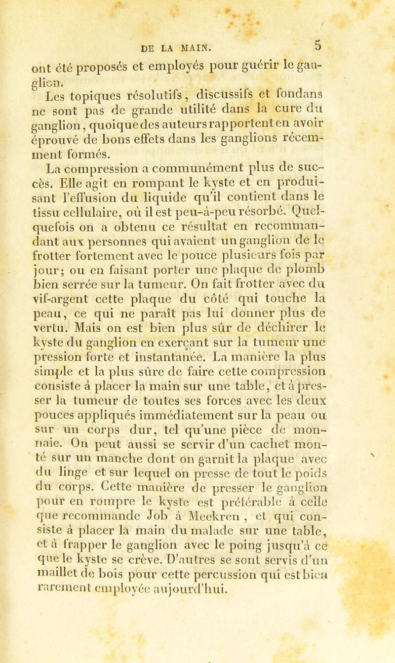 ont été proposés et employés pour guérir le gan- glion. Les topiques résolutifs, discussifs et fondans ne sont pas de grande utilité dans la cure du ganglion, quoique des auteurs rapportent en avoir éprouvé de bons effets dans les ganglions récem- ment formés. La compression a communément plus de suc- cès. Elle agit en rompant le kyste et en produi- sant l'effusion du liquide qu'il contient dans le tissu cellulaire, où il est peu-à-peu résorbé. Quel- quefois on a obtenu ce résultat en recomman- dant aux personnes qui avaient un ganglion de le frotter fortement avec le pouce plusieurs fois par jour; ou en faisant porter une plaque de plomb bien serrée sur la tumeur. On fait frotter avec du vif-argent cette plaque du côté qui touche la peau, ce qui ne paraît pas lui donner plus de vertu. Mais on est bien plus sûr de déchirer le kyste du ganglion en exerçant sur la tumeur ime pression forte et instantanée. La manière la plus simple et la plus sûre de faire cette compression consiste à placer la main sur une table, et à pres- ser la tumeur de toutes ses forces avec les deux pouces appliqués immédiatement sur la peau ou sur un corps dur, tel qu'une pièce de mon- naie. On peut aussi se servir d'un cachet mon- té sur un manche dont on garnit la plaque avec du linge et sur lequel on presse de tout le poids du corps. Cette manière de presser le ganglion pour en rompre le kyste est préférable à celle que recommande Job à Meekren , et qui con- siste à placer là main du malade sur une table, et à frapper le ganglion avec le poing jusqu'à ce que le kyste se crève. D'autres se sont servis d'un maillet de bois pour cette percussion qui cstbicH rarement employée aujourd'hui.