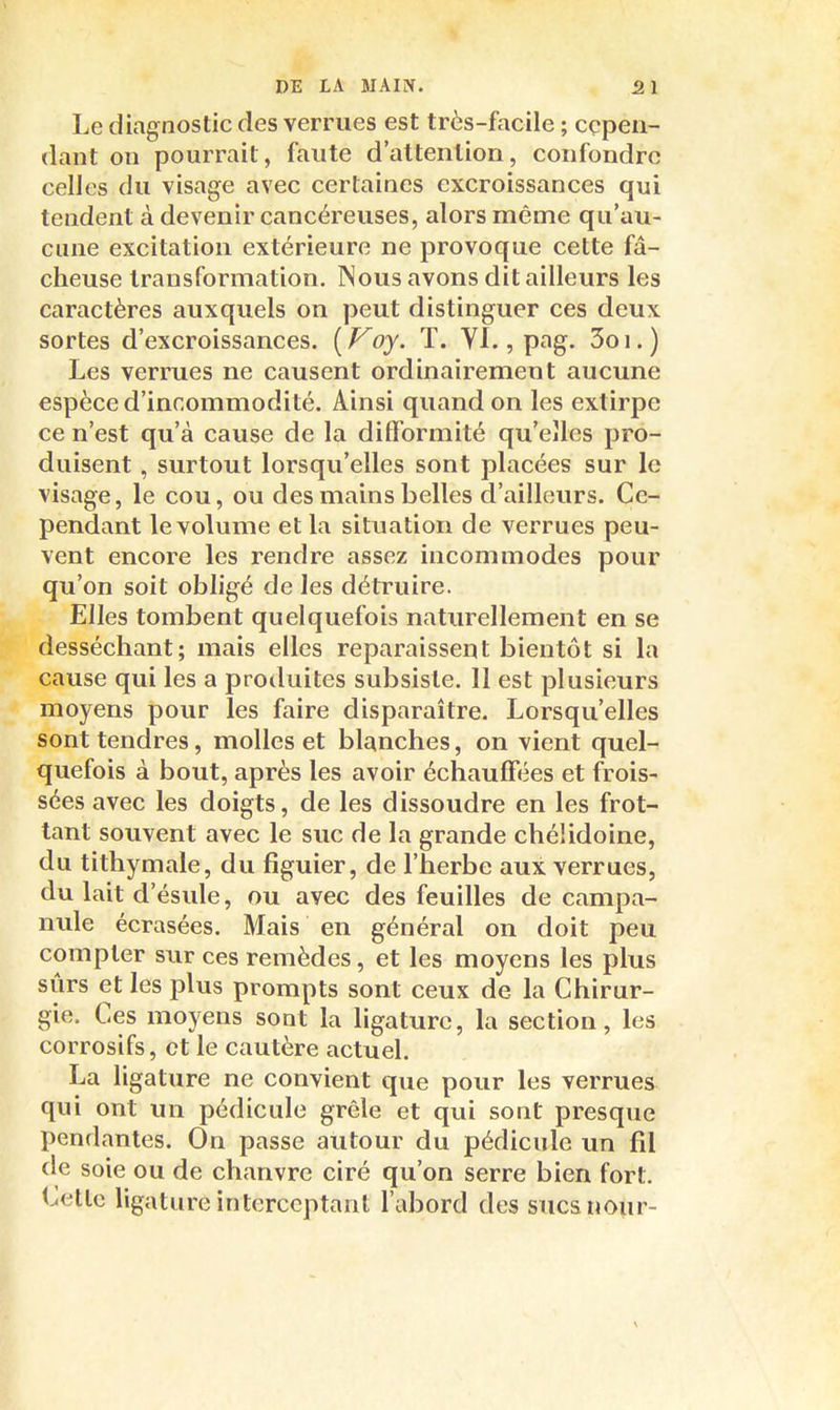 Le diagnostic des verrues est très-facile ; cepen- dant on pourrait, faute d'attention, confondre celles du visage avec certaines excroissances qui tendent à devenir cancéreuses, alors même qu'au- cune excitation extérieure ne provoque cette fâ- cheuse transformation. Nous avons dit ailleurs les caractères auxquels on peut distinguer ces deux sortes d'excroissances. [Voy. T. VI., pag. 3oi.) Les verrues ne causent ordinairement aucune espèce d'incommodité. Ainsi quand on les extirpe ce n'est qu'à cause de la difformité qu'elles pro- duisent , surtout lorsqu'elles sont placées sur le visage, le cou, ou des mains belles d'ailleurs. Ce- pendant le volume et la situation de verrues peu- vent encore les rendre assez incommodes pour qu'on soit obligé de les détruire. Elles tombent quelquefois naturellement en se desséchant; mais elles reparaissent bientôt si la cause qui les a produites subsiste. 11 est plusieurs moyens pour les faire disparaître. Lorsqu'elles sont tendres, molles et blanches, on vient quel- quefois à bout, après les avoir échauffées et frois- sées avec les doigts, de les dissoudre en les frot- tant souvent avec le suc de la grande chélidoine, du tithymale, du figuier, de l'herbe aux verrues, du lait d'ésule, ou avec des feuilles de campa- nule écrasées. Mais en général on doit peu compter sur ces remèdes, et les moyens les plus sûrs et les plus prompts sont ceux de la Chirur- gie. Ces moyens sont la ligature, la section, les corrosifs, et le cautère actuel. La ligature ne convient que pour les verrues qui ont un pédicule grêle et qui sont presque pendantes. On passe autour du pédicule un fil de soie ou de chanvre ciré qu'on serre bien fort. Cette ligature interceptant l'abord des sucanoiir- \