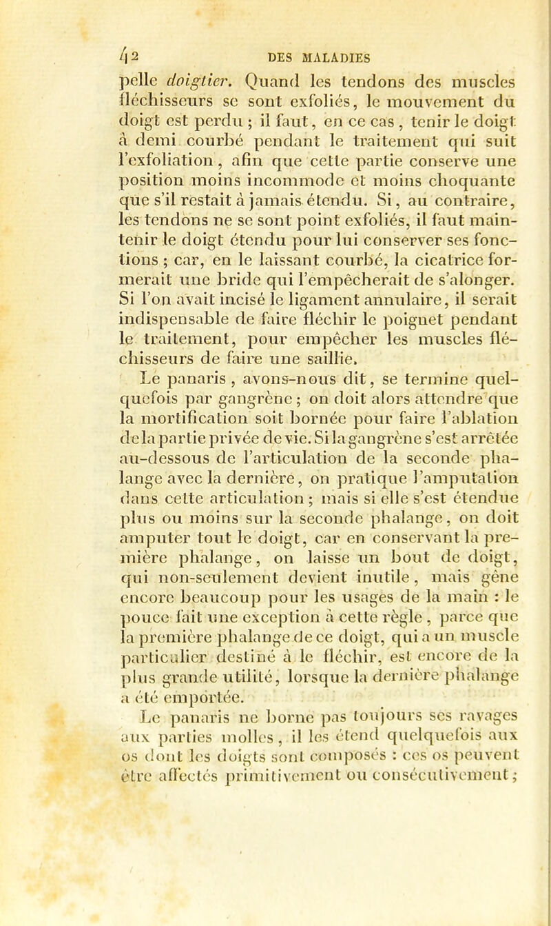 pelle doiglier. Quand les tendons des muscles fléchisseurs se sont exfoliés, le mouvement du doigt est perdu ; il faut, en ce cas , tenir le doigt â demi courbé pendant le traitement qui suit l'cxfoliation, afin que cette partie conserve une position moins incommode et moins choquante que s'il restait à jamais étendu. Si, au contraire, les tendons ne se sont point exfoliés, il faut main- tenir le doigt étendu pour lui conserver ses fonc- tions ; car, en le laissant courbé, la cicatrice for- merait une bride qui l'empêcherait de s'alonger. Si l'on avait incisé le ligament annulaire, il serait indispensable de faire fléchir le poignet pendant le traitement, pour empêcher les muscles flé- chisseurs de faire une saillie. Le panaris , avons-nous dit, se termine quel- c|ucfois par gangrène ; on doit alors attendre que la mortification soit bornée pour faire l'ablation de la partie privée de vie. Si la gangrène s'est arrêtée au-dessous de l'articulation de la seconde pha- lange avec la dernière, on pratique l'amputation dans cette articulation ; mais si elle s'est étendue plus ou moins sur la seconde phalange, on doit amputer tout le doigt, car en conservant la pre- mière jDhalange, on laisse im bout de doigt, qui non-seulement devient inutile, mais gêne encore beaucouj^ pour les usages de la main : le pouce fait une exception à cette règle , parce que la première phalange de ce doigt, qui a un muscle particaher destiné à le fléchir, est encore de la plus grande utilité, lorsque la dernière phalange a été emportée. Le panaris ne borne pas toujours ses ravages aux parties molles, il les étend quelquefois aux os dont les doigts sont composés : ces os peuvent être afïectcs primitivement ou consécutivement;