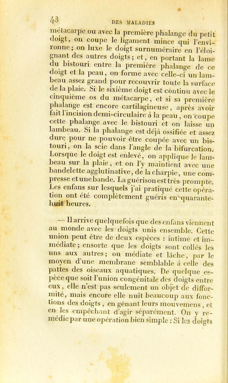 métacarpe.OU avec la première phalange du petit (loigt, on coupe le ligament mince qui l'envi- ronne ; on luxe le doigt surnuméraire en l'éloi- gnant des autres doigts; et, en portant la lame du bistouri entre la première phalange de ce doigt et la peau, on forme avec celle-ci un lam- beau assez grand pour recouvrir toute la surface de la plaie. Si le sixième doigt est continu avec le cinquième os du métacarpe, et si sa première phalange est encore cartilagineuse, après avoir fait l'incision demi-circulaire à la peau, on coupe cette phalange avec le bistouri et on laisse un lambeau. Si la phalange est déjà ossifiée et assez dure pour ne pouvoir être coupée avec un bis- touri, on la scie dans l'angle de la bifurcation. Lorsque le doigt est enlevé, on applique le lam- beau sur la plaie, et on l'y maintient avec une bandelette agglutinative, de la charpie, une com- presse etunebande. La guérison est très-prompte. Les enfans sur lesquels J'ai pratiqué cette opéra- tion ont été complètement guéris en ■^quarante- huit heures. — II arrive quelquefois que des enfans viennent au monde avec les doigts unis ensemble. Cette union peut être de deux espèces : intime et im- médiate ; ensorle que les doigts sont collés les uns aux autres; ou médiate et lâche, par le moyen d'une membrane semblable à celle des pattes des oiseaux aquatiques. De quelque es- pèce que soit l'union congénitale des doigts entre eux, elle n'est pas seulement un objet de diffor- mité, mais encore elle nuit beaucoup aux fonc- tions des doigts , en gênant leurs mouvemcns , et en les empêchant d'agir séparément. On y re- médie par une opération bien simple : Si les doigts