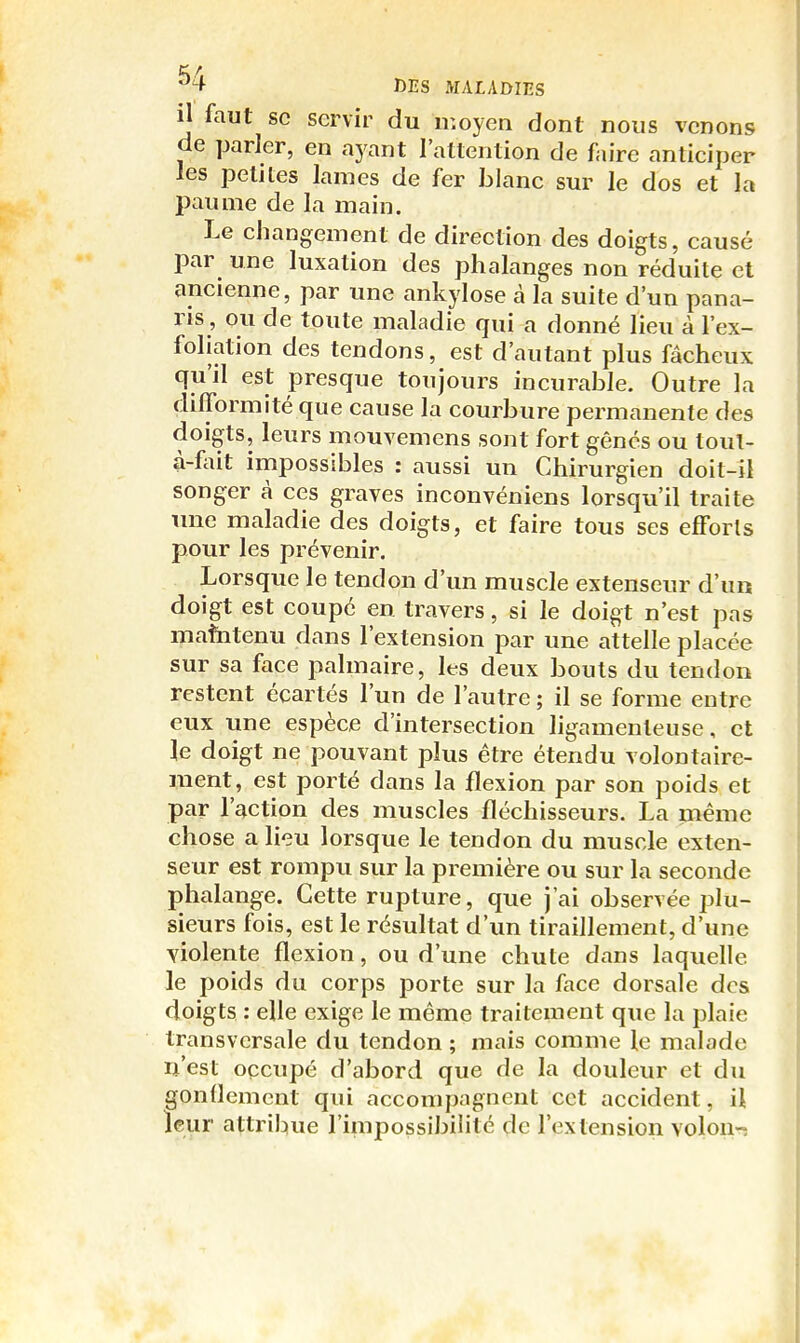 il faut se servir du moyen dont nous venons de parler, en ayant l'attention de faire anticiper les petites lames de fer blanc sur le dos et la paume de la main. Le changement de direction des doigts, causé par une luxation des phalanges non réduite et ancienne, par une ankylose à la suite d'un pana- ris, ou de toute maladie qui a donné lieu à l'ex- foliation des tendons, est d'autant plus fâcheux qu'il est presque toujours incurable. Outre la difformité que cause la courbure permanente des doigts, leurs mouvemens sont fort gênés ou toul- à-fait impossibles : aussi un Chirurgien doit-il songer à ces graves inconvéniens lorsqu'il traite une maladie des doigts, et faire tous ses efforts pour les prévenir. Lorsque le tendon d'un muscle extenseur d'un doigt est coupé en travers, si le doigt n'est pas mafatenu dans l'extension par une attelle placée sur sa face palmaire, les deux bouts du tendon restent écartés l'un de l'autre ; il se forme entre eux une espèce d'intersection ligamenteuse, et le doigt ne pouvant plus être étendu volontaire- ment, est porté dans la flexion par son poids et par l'action des muscles fléchisseurs. La même chose a lieu lorsque le tendon du muscle exten- seur est rompu sur la première ou sur la seconde phalange. Cette rupture, que j'ai observée plu- sieurs fois, est le résultat d'im tiraillement, d'une Yiolente flexion, ou d'une chute dans laquelle le poids du corps porte sur la face dorsale dos doigts : elle exige le même traitement que la plaie transversale du tendon ; mais comme le malade ij'est oçcupé d'abord que de la douleur et du gondemcnt qui accompagnent cet accident, i\ leur attribue l'impossibilité de l'extension volon-î