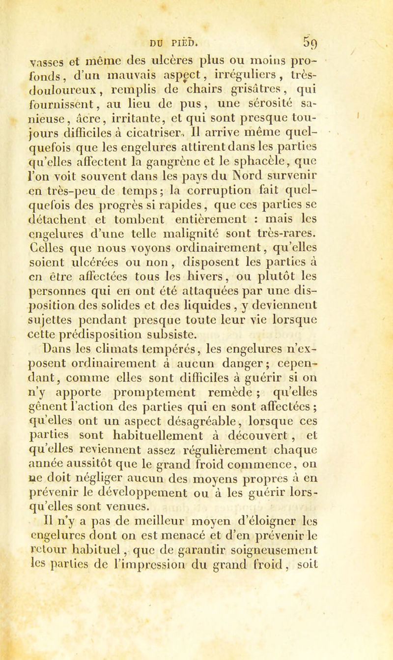 vasses et même des ulcères plus ou moins pro- fonds , d'un mauvais aspect, irréguliers, très- douloureux, remplis de chairs grisâtres, qui fournissent, au lieu de pus , une sérosité sa- nieuse, acre, irritante, et qui sont presque tou- jours difficiles à cicatriser. Il arrive même quel- quefois que les engelures attirent dans les parties qu'elles affectent la gangrène et le sphacèle, que l'on voit souvent dans les pays du INord survenir en très-peu de temps; la corruption fait quel- quefois des progrès si rapides, que ces parties se détachent et tombent entièrement : mais les engelures d'une telle malignité sont très-rares. Celles que nous voyons ordinairement, qu'elles soient ulcérées ou non, disposent les parties à en être affectées tous les hivers, ou plutôt les personnes qui en ont été attaquées par une dis- position des solides et des liquides , y deviennent sujettes pendant presque toute leur vie lorsque cette prédisposition subsiste. Dans les climats tempérés, les engelures n'ex- posent ordinairement à aucun danger ; cepen- dant, comme elles sont difficiles à guérir si on n'y apporte promptement remède ; qu'elles gênent l'action des parties qui en sont affectées ; qu'elles ont un aspect désagréable, lorsque ces parties sont habituellement à découvert , et qu'elles reviennent assez régulièrement chaque année aussitôt que le grand froid commence, on fiie doit négliger aucun des moyens propres à en prévenir le développement ou à les guérir lors- qu'elles sont venues. Il n'y a pas de meilleur moyen d'éloigner les engelures dont on est menacé et d'en prévenir le retour habituel, que de garantir soigneusement les parties de l'impression du grand froid, soit