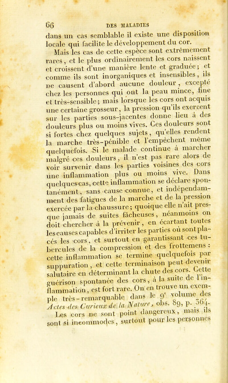 clans un cas semblable il existe une disposition locale qui facilite le développement du cor. Mais les cas de cette espèce sont extrêmement rares, et le plus ordinairement les cors naissent et croissent d'une manière lente et graduée ; et comme ils sont inorganiques et insensibles, ds ne causent d'abord aucune douleur, excepté chez les personnes qui ont la peau mince, fine et très-sensible; mais lorsque les cors ont acquis une certaine grosseur, la pression qu'ils exercent sur les parties sous-jacentes donne lieu a des douleurs plus ou moins vives. Ces douleurs sont si fortes chez quelques sujets, qu'eUes rendent la marche très-pénible et l'empêchent même quelquefois. Si le malade continue à marcher malgré ces douleurs, il n'est pas rare alors de voir survenir dans les parties voisines des_cors une inflammation plus ou moins vive. Dans quelquescas, cette inflammation se déclare spon- tanément, sans • cause connue, et indépendam- ment des fatigues de la marche et de la pression exercée par la chaussure ; quoique elle n ait pres- que jamais de suites fâcheuses, néanmoms on doit chercher à la prévenir, en écartant toutes les causes capables d'irriter les parties ou sont pla- cés les cors, et surtout en garantissant ces tu- bercules de la compression et des frottemens : cette inflammation se termine quelquefois par suppuration, et cette terminaison peut devenir salutaire en déterminant la chute des cors. Cette guérison spontanée des cors, à la suite de 1 in- flammation , est fort rare. On en trouve un exem- pîe très-remarquable dans le 9= volume des Acles des Curieux de la Nalure, obs. 69, p. ô^^. Us cors ne sont point dangereux, mais ils sont si ineommodcs, surlout pour les personnes